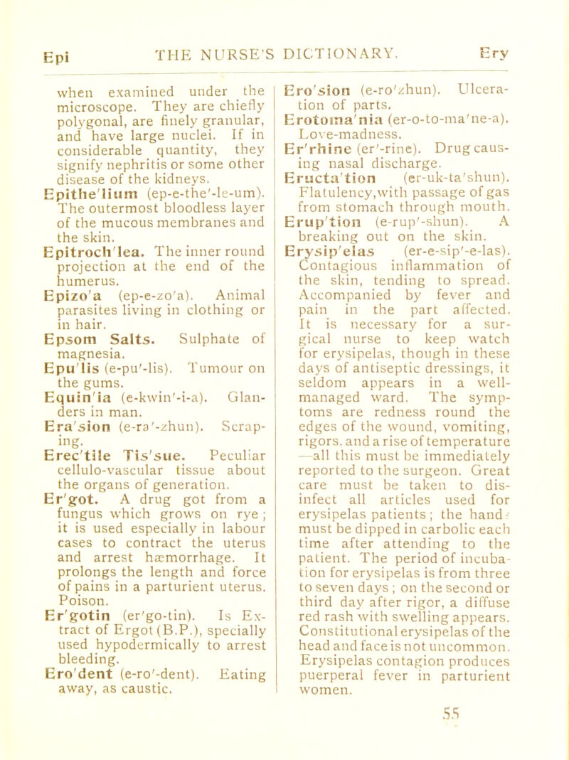 when examined under the microscope. They are chiefly polygonal, are finely granular, and have large nuclei. If in considerable quantity, they signify nephritis or some other disease of the kidneys. Epithe'lium (ep-e-the'-le-um). The outermost bloodless layer of the mucous membranes and the skin. Epitroch'lea. The inner round projection at the end of the humerus. Epizo'a (ep-e-zo'a). Animal parasites living in clothing or in hair. Epsom Salts. Sulphate of magnesia. Epu'lis (e-pu'-lis). Tumour on the gums. Equ:n 'la (e-kwin'-i-a). Glan- ders in man. Era'sion (e-ra'-zhun). Scrap- ing. Erec'tile Tis'sue. Peculiar cellulo-vascular tissue about the organs of generation. Er'got. A drug got from a fungus which grows on rye ; it is used especially in labour cases to contract the uterus and arrest haemorrhage. It prolongs the length and force of pains in a parturient uterus. Poison. Er'gotin (er'go-tin). Is Ex- tract of Ergot (B.P.), specially used hypodermically to arrest bleeding. Ero'dent (e-ro'-dent). Eating away, as caustic. Ero'sion (e-ro'zhun). Ulcera- tion of parts. Erotoina'nia (er-o-to-ma'ne-a). Love-madness. Er'rhine (er'-rine). Drug caus- ing nasal discharge. Eructation (er-uk-ta'shun). Flatulency,with passage of gas from stomach through mouth. Erup'tion (e-rup'-shun). A breaking out on the skin. Erysip'eias (er-e-sip'-e-las). Contagious inflammation of the skin, tending to spread. Accompanied by fever and pain in the part affected. It is necessary for a sur- gical nurse to keep watch for erysipelas, though in these days of antiseptic dressings, it seldom appears in a well- managed ward. The symp- toms are redness round the edges of the wound, vomiting, rigors, and a rise of temperature —all this must be immediately reported to the surgeon. Great care must be taken to dis- infect all articles used for erysipelas patients ; the hand-- must be dipped in carbolic each time after attending to the patient. The period of incuba- tion for erysipelas is from three to seven days ; on the second or third day after rigor, a diffuse red rash with swelling appears. Constitutional erysipelas of the head and face is not uncommon. Erysipelas contagion produces puerperal fever in parturient