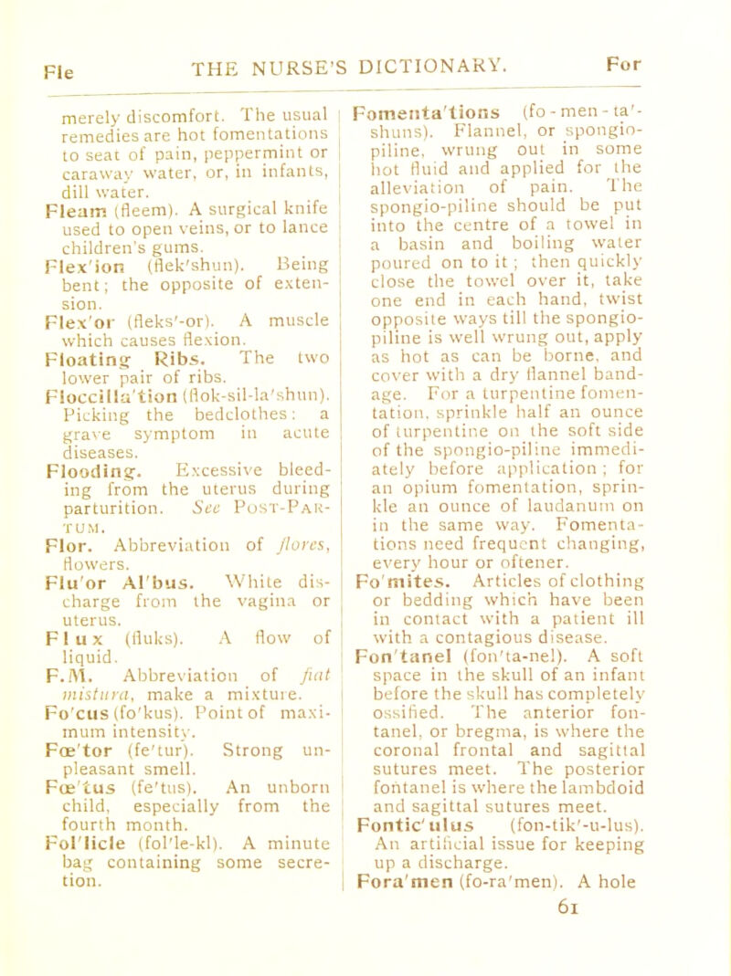 Fie merely discomfort. The usual remedies are hot fomentations to sear of pain, peppermint or caraway water, or, in infants, dill water. Fleam (fleem). A surgical knife used to open veins, or to lance children's gums. Flex'ion (flek'shun). Being bent; the opposite of exten- sion. Flex'or (fleks'-or). A muscle which causes flexion. Floating- Ribs. The two lower pair of ribs. Floccilla'tion (flok-sil-la'shun). Picking the bedclothes: a grave symptom in acute diseases. Flooding. Excessive bleed- ing from the uterus during parturition. Sec Post-Par- TUM. Flor. Abbreviation of flores, rlowers. Flu or Al'bus. White dis- charge from the vagina or uterus. Flux (fluks). A flow of liquid. F.M. Abbreviation of fiat mistura, make a mixture. Fo cus (fo'kus). Point of maxi- mum intensity. Foe'tor (fe'tur). Strong un- pleasant smell. Foe'tus (fe'tus). An unborn child, especially from the fourth month. Fol'licle (fol'le-kl). A minute bag containing some secre- tion. Fomenta'tions (fo-men-ta'- shuns), Flannel, or spongio- piline, wrung out in some hot fluid and applied for the alleviation of pain. The spongio-piline should be put into the centre of a towel in a basin and boiling water poured on to it ; then quickly close the towel over it, take one end in each hand, twist opposite ways till the spongio- piline is well wrung out, apply- as hot as can be borne, and cover with a dry flannel band- age. For a turpentine fomen- tation, sprinkle half an ounce of turpentine on the soft side of the spongio-piline immedi- ately before application; for an opium fomentation, sprin- kle an ounce of laudanum on in the same way. Fomenta- tions need frequent changing, every hour or oftener. Fo'mites. Articles of clothing or bedding which have been in contact with a patient ill with a contagious disease. Fon'tanel (fon'ta-nel). A soft space in the skull of an infant before the skull has completely ossified. The anterior fon- tanel, or bregma, is where the coronal frontal and sagittal sutures meet. The posterior fontanel is where the lambdoid and sagittal sutures meet. Fontic'ulus (fon-tik'-u-lus). An artificial issue for keeping up a discharge. Fora'men (fo-ra'men). A hole