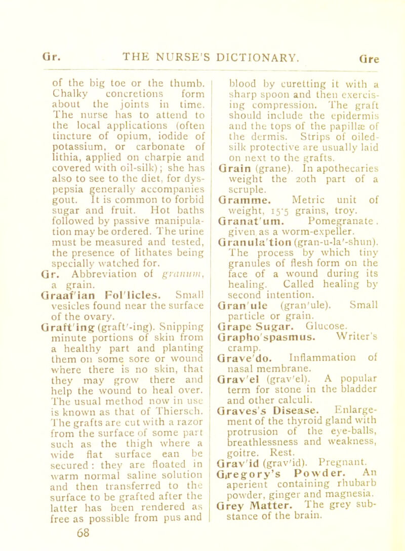 of the big toe or the thumb. Chalky concretions form about the joints in time. The nurse has to attend to the local applications (often tincture of opium, iodide of potassium, or carbonate of lithia, applied on charpie and covered with oil-sill;); she has also to see to the diet, for dys- pepsia generally accompanies gout. It is common to forbid sugar and fruit. Hot baths followed by passive manipula- tion may be ordered. The urine must be measured and tested, the presence of lithates being specially watched for. Or. Abbreviation of granum, a grain. Graafian Fol'licles. Small vesicles found near the surface of the ovary. Grafting (graft'-ing). Snipping minute portions of skin from a healthy part and planting them on some sore or wound where there is no skin, that they may grow there and help the wound to heal over. The usual method now in use is known as that of Thiersch. The grafts are cut with a razor from the surface of some part such as the thigh where a wide flat surface ean be secured : they are floated in warm normal saline solution and then transferred to the surface to be grafted after the latter has been rendered as free as possible from pus and 68 blood by curetting it with a sharp spoon and then exercis- ing compression. The graft should include the epidermis and the tops of the papilla; of the dermis. Strips of oiled- silk protective are usually laid on next to the grafts. Grain (grane). In apothecaries weight the 20th part of a scruple. Gramme. Metric unit of weight, i5'5 grains, troy. Granat'um. Pomegranate, given as a worm-expeller. Granulation (gran-u-la'-shun). The process by which tiny granules of flesh form on the face of a wound during its healing. Called healing by second intention. Gran'ule (gran'ule). Small particle or grain. Grape Sugar. Glucose. Grapho'spasmus. Writers cramp. Grave'do. Inflammation of nasal membrane. Grav'el (grav'el). A popular term for stone in the bladder and other calculi. Graves's Disease. Enlarge- ment of the thyroid gland witli protrusion of the eye-balls, breathlessness and weakness, goitre. Rest. Grav'id (grav'id). Pregnant. Gregory's Powder. An aperient containing rhubarb powder, ginger and magnesia. Grey Matter. The grey sub- stance of the brain.