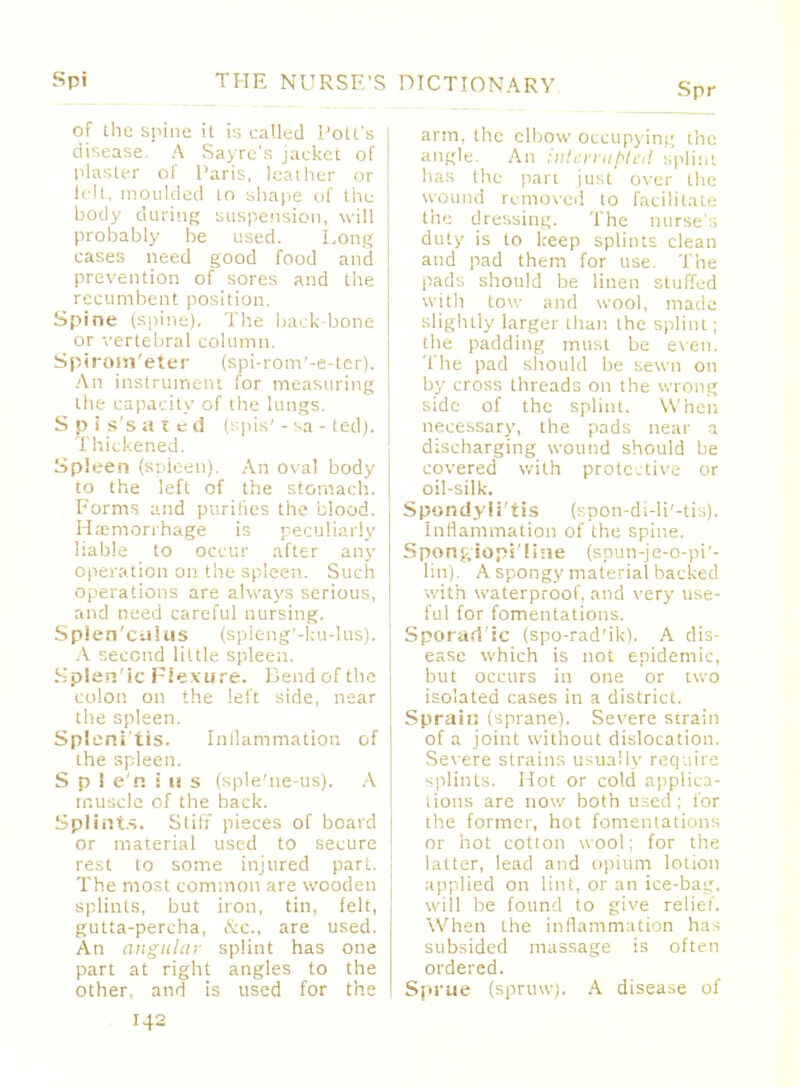 of the spine it is called l'olt's disease. A Sayre's jacket of plaster of Paris, leather or h it, moulded lo shape of the body during suspension, will probably be used. Long cases need good food and prevention of sores and the recumbent position. Spine (spine). The back-bone or vertebral column. Spirom'eter (spi-rom'-e-ter). An instrument for measuring the capacity of the lungs. S p i s's iitcd pis' - sa - ted). Thickened. Spleen (spleen). An ova! body to the left of the stomach. Forms and purifies the blood. Haemorrhage is peculiarly liable to occur after any operation on the spleen. Such operations are always serious, and need careful nursing. Splen'ciikis (spleng'-ku-Ius). A second little spleen. Splen'ic Flexure. Bend of the colon on the left side, near the spleen. Splenitis. Inflammation of the spleen. S p 1 e'n i u s (sple'ne-us). A muscle of the back. Splints. Stiff pieces of board or material used to secure rest to some injured part. The most common are wooden splints, but iron, tin, felt, gutta-percha, &c, are used. An angular splint has one part at right angles to the other, and is used for the DICTIONARY Spr arm, the elbow occupying the angle. An interrupted splint has the pari just over the wound removed to facilitate tiie dressing. The nurse:, duty is to keep splints clean and pad them for use. The pads should be linen stuffed with tow and wool, made slightly larger than the splint; the padding must be even. The pad should be sewn on by cross threads on the wrong side of the spliiu. When necessary, the pads near a discharging wound should be covered with protective or oil-silk. Spondylitis (spon-di-li'-tis). Inflammation of the spine. Spon<,iops'!ine (spun-je-o-pi1- lin). A spongy material backed with waterproof, and very use- ful for fomentations. Sporadic (spo-rad'ik). A dis- ease which is not epidemic, but occurs in one or two isolated cases in a district. Spraiu (sprane). Severe strain of a joint without dislocation. Severe strains usually require splints. Hot or cold applica- tions are now both used; for the former, hot fomentations or hot cotton wool: for the latter, lead and opium lotion applied on lint, or an ice-bag, will be found to give relief. When the inflammation ha-- subsided massage is often ordered. Sprue (spruw). A disease of