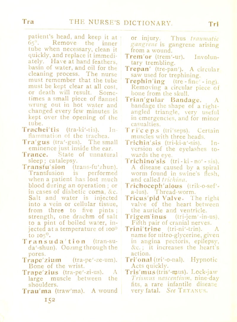 Tri patient's head, and keep it at 65 . Remove the inner tube when necessary, clean it quickly, and replace it immedi- ately. Have at hand feathers, basin of water, and oil for the cleaning process. The nurse must remember that the tube must be kept clear at all cost, or death will result. Some- times a small piece of flannel wrung out in hot water and changed every few minutes is kept over the opening of the tube. Trachei'tis (tra-ki'-tis). In- flammation oi the trachea. Tragus (tra'-gus). The small eminence just inside the ear. Trance. State of unnatural sleep; catalepsy. Transtu'sion (trans-fu'zhun). Transfusion is performed when a patient has lost much blood during an operation : or in cases of diabetic coma, &c. Salt and water is injected into a vein or cellular tissue, from three to five pints ; strength, one drachm of salt to a pint of boiled waier, in- jected at a temperature of ioo° to 1050. Transudation (tran-su- da'-shun). Oozing through the pores. T ra pc' l i u m (t ra-pe '-ze-u m). Bone of the wrist. Trape'zius (tra-pe'-zi-us). A large muscle between the shoulders. Trau'ma (traw'ma). A wound 152 or injury. Thus traumatic gangrene is gangrene arising from a wound. Trem'or (trem'-ur). Involun- tary trembling. Trepan' (tre-pan'). A circular saw used for trephining. Trephining (tre-fine -ing). Removing a circular piece of bone from the skull. Trian'gular Bandage. A bandage the shape of a right- angled triangle, very useful in emergencies, and for minor casualties. Tri'ceps (tri'seps). Certain muscles with three heads. Trichiasis (tri-ki-a'-sis). In- version of the eyelashes to- wards the eye. Trichino'sls (tri-ki-no'- is). A disease caused by a spiral worm found in swine's flesh, and called trichina. Trichoceph'alous (trik-o-seP- a-lus). Thread-worm. Tricus'pid Valve. The right valve of the heart between the auricle and ventricle. Tri gem'in us (tri-jem'-in-us). Fifth pair of cranial nerves. Trini'trine (tri-ni'-trin). A name for nitro-glycerine, given in angina pectoris, epilepsy, iS:c. ; it increases the heart's action. Tri'ona! (tri'-o-nal). Hypnotic Acts quickly. Tris'mus (tris'-ipus). Lock-jaw Trismus nascentinm. nine-day fits, a rare infantile disease very fatal. See Tetanus.