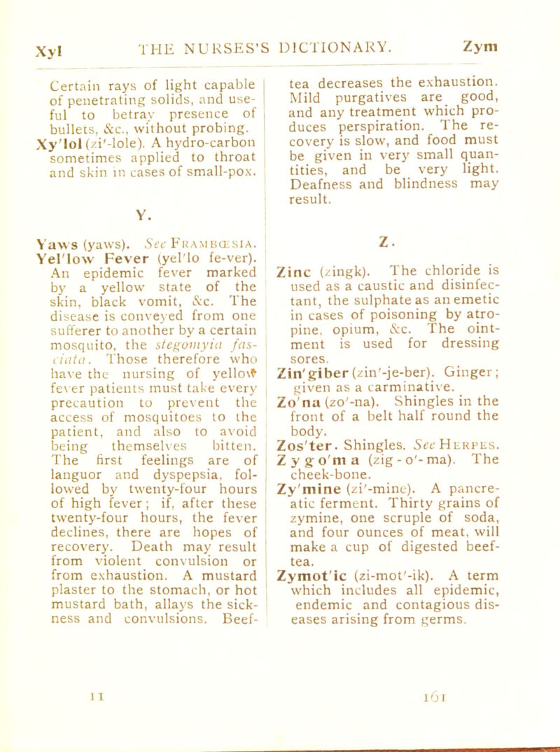 Certain rays of light capable j of penetrating solids, and use- I ful to betray presence of bullets, &c, without probing. Xy'Iol (/i'-lole). A hydro-carbon sometimes applied to throat and skin in cases of small-pox. Y. Yaw s (yaws). See Frambcesia. j Yel'low Fever (yel'lo fe-ver). An epidemic fever marked by a yellow state of the skin, black vomit, &c. The disease is conveyed from one sufferer to another by a certain mosquito, the stegotnyia fas- ciata. Those therefore who have the nursing of yello\f fever patients must take every precaution to prevent the access of mosquitoes to the patient, and also to avoid being themselves bitten. The first feelings are of languor and dyspepsia, fol- lowed by twenty-four hours of high fever; if, after these twenty-four hours, the fever declines, there are hopes of recovery. Death may result ! from violent convulsion or from exhaustion. A mustard plaster to the stomach, or hot mustard bath, allays the sick- ness and convulsions. Beef- tea decreases the exhaustion. Mild purgatives are good, and any treatment which pro- duces perspiration. The re- covery is slow, and food must be given in very small quan- tities, and be very light. Deafness and blindness may result. Z Zinc (zingk). The chloride is used as a caustic and disinfec- tant, the sulphate as an emetic in cases of poisoning by atro- pine, opium, &c. The oint- ment is used for dressing sores. Zin'giber (zin'-je-ber). Ginger; given as a carminative. Zo'na (zo'-na). Shingles in the front of a belt half round the body. Zos'ter. Shingles. Sec Herpes. Zygo'ma (zig-o'-ma). The cheek-bone. Zy'mine (zi'-mine). A pancre- atic ferment. Thirty grains of zymine, one scruple of soda, and four ounces of meat, will make a cup of digested beef- tea. Zymot'ic (zi-mot'-ik). A term which includes all epidemic, endemic and contagious dis- eases arising from germs.