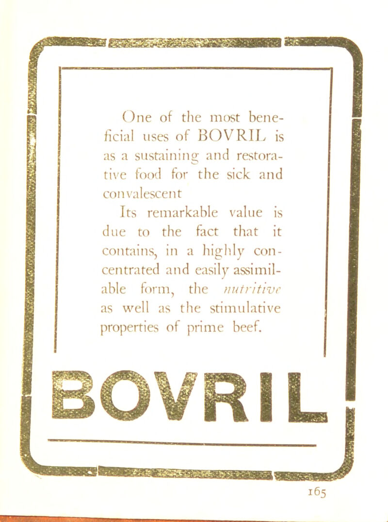 One of the most bene- ficial uses of BOVRIL is as a sustaining and restora- tive food for the sick and convalescent Its remarkable value is due to the fact that it contains, in a highly con- centrated and easily assimil- able form, the nutritive as well as the stimulative properties of prime beef.