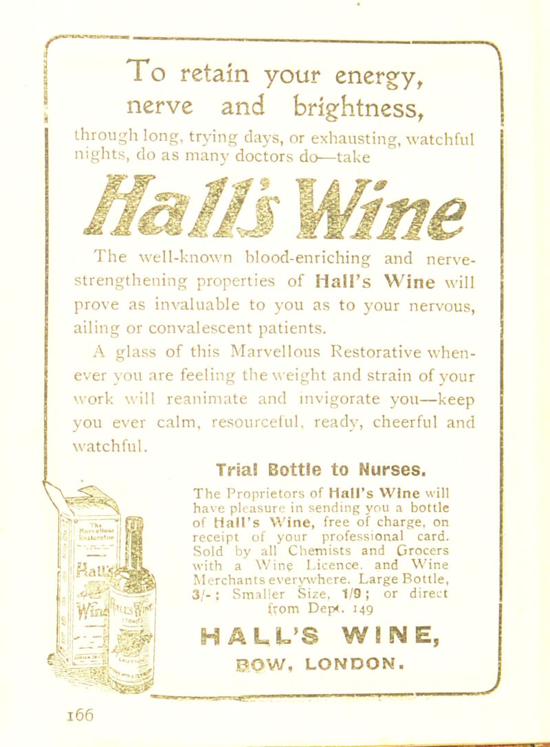 To retain your energy, nerve and brightness, through long, trying days, or exhausting, watchful nights, do as many doctors do—take The well-known hlood-enriching and nerve- strengthening properties of Hall's Wine will prove as invaluable to you as to your nervous, ailing or convalescent patients. A glass of this Marvellous Restorative when- ever you are feeling the weight and strain of your work will reanimate and invigorate you—keep you ever calm, resourceful, ready, cheerful and watchful. Trial Bottle to Nurses. The Proprietors of Mall's Wine will have pleasure in sending you a bottle of Hall's Wine, free of charge, on receipt of your professional card. Sold by all Chemists and Grocers with a Wine Licence, and Wine Merchants everywhere. Large Bottle, 3/-: Smaller Size, 1/9; or direct from Dep4. 149 HAUL'S WINE, POW, LONDON.