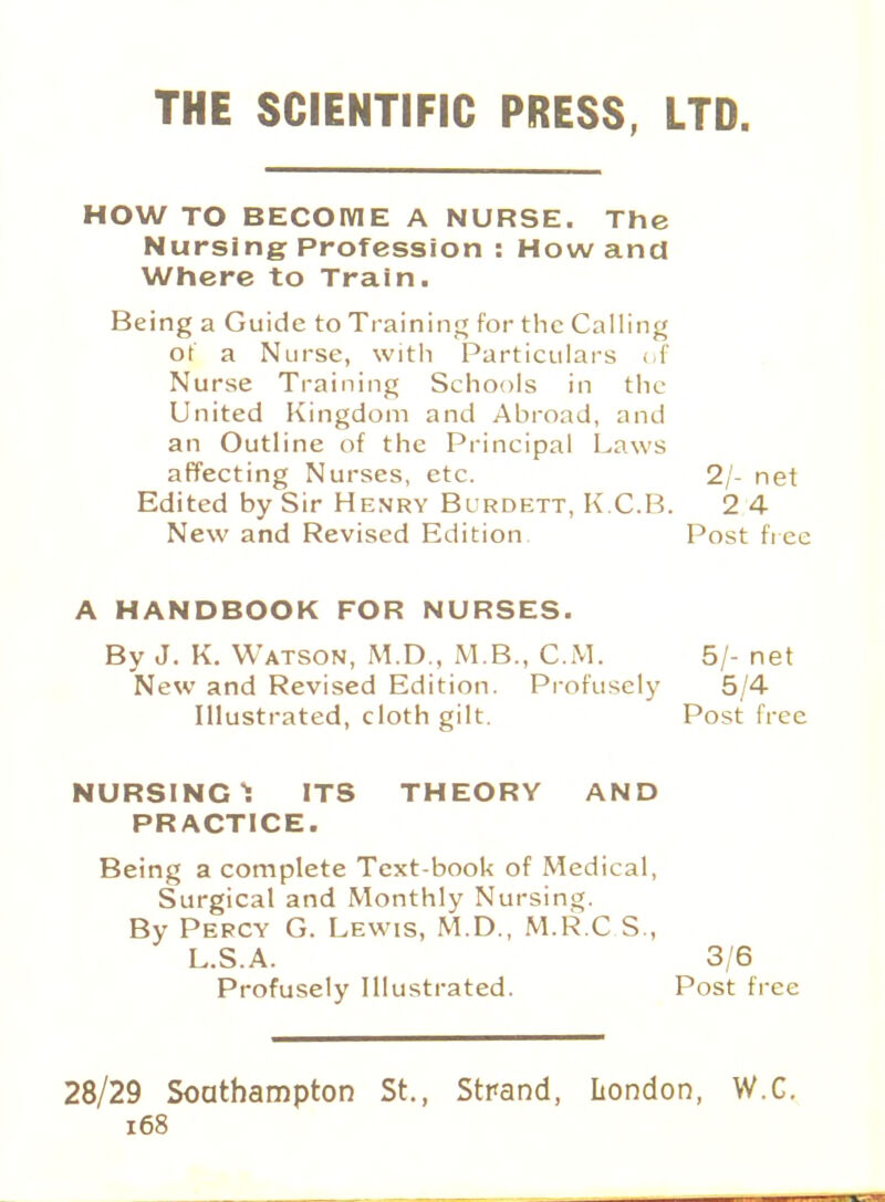 THE SCIENTIFIC PRESS, LTD. HOW TO BECOME A NURSE. The Nursing Profession : How and Where to Train. Being a Guide to Training for the Calling of a Nurse, with Particulars of Nurse Training Schools in the United Kingdom and Abroad, and an Outline of the Principal Laws affecting Nurses, etc. 2/- net Edited by Sir Henry Burdett, K.C.B. 2 4 New and Revised Edition Post free A HANDBOOK FOR NURSES. By J. K. Watson, M.D., M.B., CM. 5/- net New and Revised Edition. Profusely 5/4 Illustrated, cloth gilt. Post free NURSING 1 ITS THEORY AND PRACTICE. Being a complete Text-book of Medical, Surgical and Monthly Nursing. By Percy G. Lewis, M.D., M.R.C.S, L.S.A. Profusely Illustrated. 3/6 Post free 28/29 Southampton St., Strand, London, W.C.