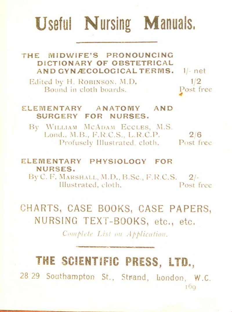 Useful Nursing Manuals. THE MIDWIFE'S PRONOUNCING DICTIONARY OF OBSTETRICAL AND GYNAECOLOGICAL TERIVIS. 1/ net Edited by H. Robinson. M.D. 1/2 Bound in cloth boards. Post free 4 ELEMENTARY ANATOMY AND SURGERY FOR NURSES. By William McAdam Eccles, M.S. Lund.. M.B., F.R.C.S., L.R.C.P. 2 6 Profusely Illustrated cloth. Post free ELEMENTARY PHYSIOLOGY FOR NURSES. By C. F. Marshall, M.D.. l !.Sc , F.R.C.S. 2/- Illustrated. cloth. Post free CHARTS, CASE BOOKS, CASE PAPERS, NURSING TEXT-BOOKS, etc., etc. Complete Lis/ on Application. THE SCIENTIFIC PRESS, LTD., 28 29 Southampton St., Strand, London, W.C. iCxj