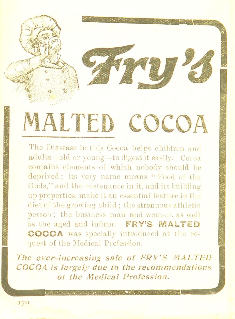 LTED COCOA The Diastase in this Cocoa helps children and adults—old or young—to digest it easily. Cocoa contains elements of which nobody should be deprived; its very name means ''Food of the C^ods, and the sustenance in it, and iis building up properties, make it an essential feature in the diet of the growing child ; the strenuous athletic person ; the business man and woman, as well as the aged and infirm. FRY'S HALTED COCOA was specially introduced at the re- quest of the Medical Profession. The ever-increasing sale of FRY'S MALTED COCOA is largely due to the recommendation* 01 the Yiedical Profession.