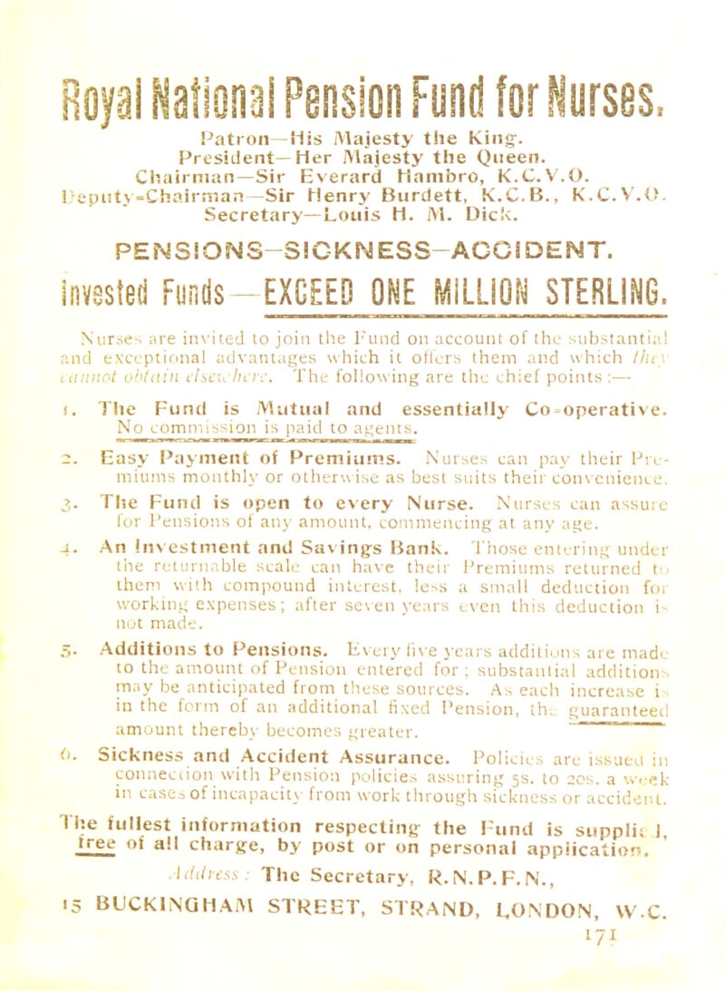 Royal National Pension Fund for Nurses, Patron—His Majesty the King-. President—Her Majesty the Queen. Chairman—Sir Everard Hambro, K.C.V.O. Deputy-Chairman—Sir Henry Burdett, K.C.B., K.C.V.O. Secretary—Louis H. M. Dick. PENSIONS—SICKNESS—ACCIDENT. Invested Funds—EXCEED ONE MiLLiON STERLING. Nurses are invited to join the Fund on account of the substantia.' and exceptional advantages which it oilers them and which the\ itninot obtain elsewhere. The following are the chief points:— 1. The Fund is Mutual and essentially Co-operative. No commission is paid to agents. 2. Easy Payment of Premiums. Nurses can pay their Pre- miums monthly or otherwise as best suits their convenience. 3. The Fund is open to every Nurse. Nurses can assuic fur Tensions of any amount, commencing at any age. 4. An investment and Savings Bank. Those entering under the returnable scale can have their Premiums returned to them with compound interest. less a small deduction for working expenses; after seven years even this deduction i- not made. :,. Additions to Pensions. Every five years additions are made to the amount of Pension entered for; substantial addition may be anticipated from these sources. As each increase i- in the form of an additional fixed Pension, th: guaranteed amount thereby becomes greater. 6. Sickness and Accident Assurance. Policies are issued in connection with Pension policies assuring 5s. to 20s. a week in cases of incapacity from work through sickness or accident. The fullest information respecting the Fund is suppli; 1 >ree °> all charge, by post or on personal application. Address: The Secretary, R.N.P.F.N., 15 BUCKING HAAl STREET, STRAND, EON DON, W.C.