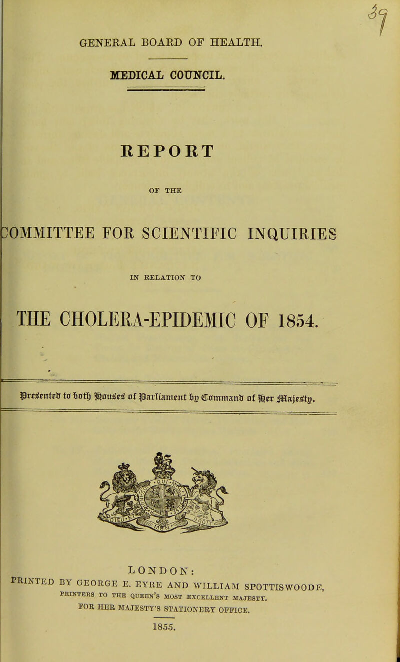 GENEKAL BOAKD OF HEALTH. MEDICAL COUNCIL. REPORT OF THE COMMITTEE FOR SCIENTIFIC INQUIRIES IN RELATION TO THE CHOLERA-EPIDEMIC OF 1854. ^wStnteir t0 Jjat^ ^m^tS of ^parliament iij? (!i;0mmanif of ^tv M&it^t^, LONDON: PRINTED BY GEORGE E. EYRE AND WILLIAM SPOTTISWOODE, PRINTERS TO THE QUEEN'S MOST EXCELLENT SIAJESIV. FOR HER MAJESTY'S STATIONERY OFFICE. 1855.