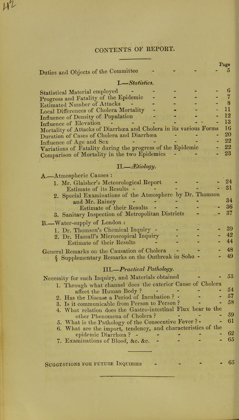 CONTENTS OF REPORT. Page Duties and Objects of tte Committee - - - - 5 I. —Statistics. Statistical Material employed - - - <■ - 6 Progress and Fatality of the Epidemic - - - - 7 Estimated Number of Attacks - - - - - 8 Local Differences of Cholera Mortality - - - - U Influence of Density of Population - - - - 12 Influence of Elevation - - - - ---13 Mortality of Attacks of Diarrhoea and Cholera in its various Forms 16 Duration of Cases of Cholera and Diarrhoea - - - 20 Influence of Age and Sex - - - - - 22 Variations of Fatality during the progress of the Epidemic - 22 Comparison of Mortality in the two Epidemics - - - 23 II. —Etiology. A. —Atmospheric Causes : 1. Mr. Glaisher's Meteorological Report - - - 24 Estimate of its Results - - - - - 31 2. Special Examinations of the Atmosphere by Dr. Thomson and Mr. Rainey - 34 Estimate of their Results - - - - 36 3. Sanitary Inspection of Metropolitan Districts - - 37 B. —Water-supply of London : 1. Dr. Thomson's Chemical Inquiry - - - - 39 2. Dr. Hassall's Microscopical Inquiry - - - 42 Estimate of their Results - - - - 44 General Remarks on the Causation of Cholera - - - 48 § Supplementary Remarks on the Outbreak in Soho - - 49 III,—Practical Pathology. Necessity for such Inquiry, and Materials obtained - - 53 1. Through what channel does the exterior Cause of Cholera affect the Human Body ? - - - ' 2. Has the Disease a Period of Incubation ? - - - 57 3. Is it communicable from Person to Person ? - - 58 4. What relation does the Gastro-intestinal Flux bear to the other Phenomena of Cholera ? - - - 59 5. What is the Pathology of the Consecutive Fever ? - - 61 6. What are the import, tendency, and characteristics of the epidemic Diarrhoea ? - - - - - 62 7. Examinations of Blood, &c. &c. - - - - 65 Suggestions toe future Inquiries - - - - 65