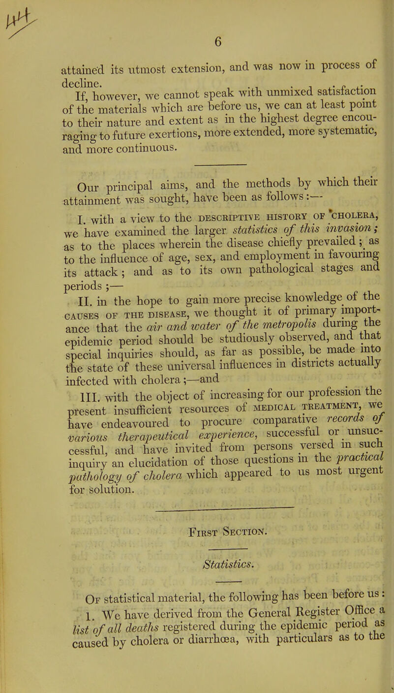 attained its utmost extension, and was now in process of ^^If ^however, we cannot speak with unmixed satisfaction of the materials which are before us, we can at least pomt to their nature and extent as in the highest degree encou- raging to future exertions, more extended, more systematic, and more continuous. Our principal aims, and the methods by which their attainment was sought, have been as follows :— I with a view to the descriptive history of 'cholera, we have examined the larger statistics of this invasion; as to the places wherein the disease chiefly prevailed \ as to the influence of age, sex, and employment m favouring its attack; and as to its own pathological stages and periods ;— II in the hope to gain more precise knowledge of the causes of the disease, we thought it of primary import- ance that the air and water of the metropolis during the epidemic period should be studiously observed, and that special inquiries should, as far as possible, be made into the state of these universal influences m districts actuaUy infected with cholera;—and ; III. with the object of increasing for our profession the present insufficient resources of medical treatment, we have endeavoured to procure comparative records oj various therapeutical experience, successful or unsuc- cessful, and have invited from persons versed in such inquiry an elucidation of those questions m the practical pathology of cholera which appeared to us most urgent for solution. First Section. Statistics. Of statistical material, the following has been before us y 1. We have derived from the General Register Office list'of all deaths registered during the epidemic period i caused by cholera or diarrho8a, with particulars as to tl