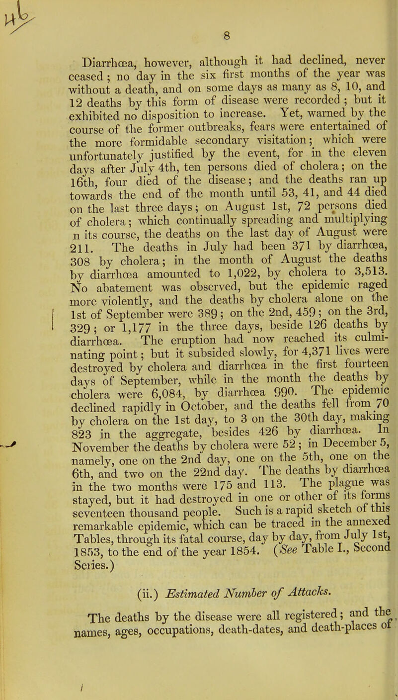 Diarrhoea, however, although it had dechned, never ceased; no day in the six first months of the year was without a death, and on some days as many as 8, 10, and 12 deaths by this form of disease were recorded ; but it exhibited no disposition to increase. Yet, warned by the course of the former outbreaks, fears were entertained of the more formidable secondary visitation; which were imfortunately justified by the event, for in the eleven days after July 4th, ten persons died of cholera; on the l6th, four died of the disease; and the deaths ran up towards the end of the month until 53, 41, and 44 died on the last three days; on August 1st, 72 persons died of cholera; which continually spreading and multiplying n its course, the deaths on the last day of August were 211. The deaths in July had been 371 by diarrhoea, 308 by cholera; in the month of August the deaths by diarrhoea amounted to 1,022, by cholera to 3,513. No abatement was observed, but the epidemic raged more violently, and the deaths by cholera alone on the 1st of September were 389; on the 2nd, 459; on the 3rd, 329 ; or 1,177 in the three days, beside 126 deaths by diarrhoea. The eruption had now reached its culmi- nating point; but it subsided slowly, for 4,371 lives were destroyed by cholera and diarrhoea in the first fourteen days of September, while in the month the deaths by cholera were 6,084, by diarrhoea 990. The epidemic declined rapidly in October, and the deaths fell from 70 by cholera on the 1st day, to 3 on the 30th day, making 823 in the aggregate, besides 426 by diarrhoea. In November the deaths by cholera were 52 ; in December 5, namely, one on the 2nd day, one on the 5th, one on the 6th, and two on the 22nd day. The deaths by diarrhoea in the two months were 175 and 113. The plagiie was stayed, but it had destroyed in one or other of its forms seventeen thousand people. Such is a rapid sketch ot this remarkable epidemic, which can be traced m the annexed Tables, through its fatal course, day by day, from July 1st, 1853, to the end of the year 1854. {See Table I., becond Seiies.) (ii.) Estimated Number of Attacks. The deaths by the disease were all registered; and the names, ages, occupations, death-dates, and death-places ot