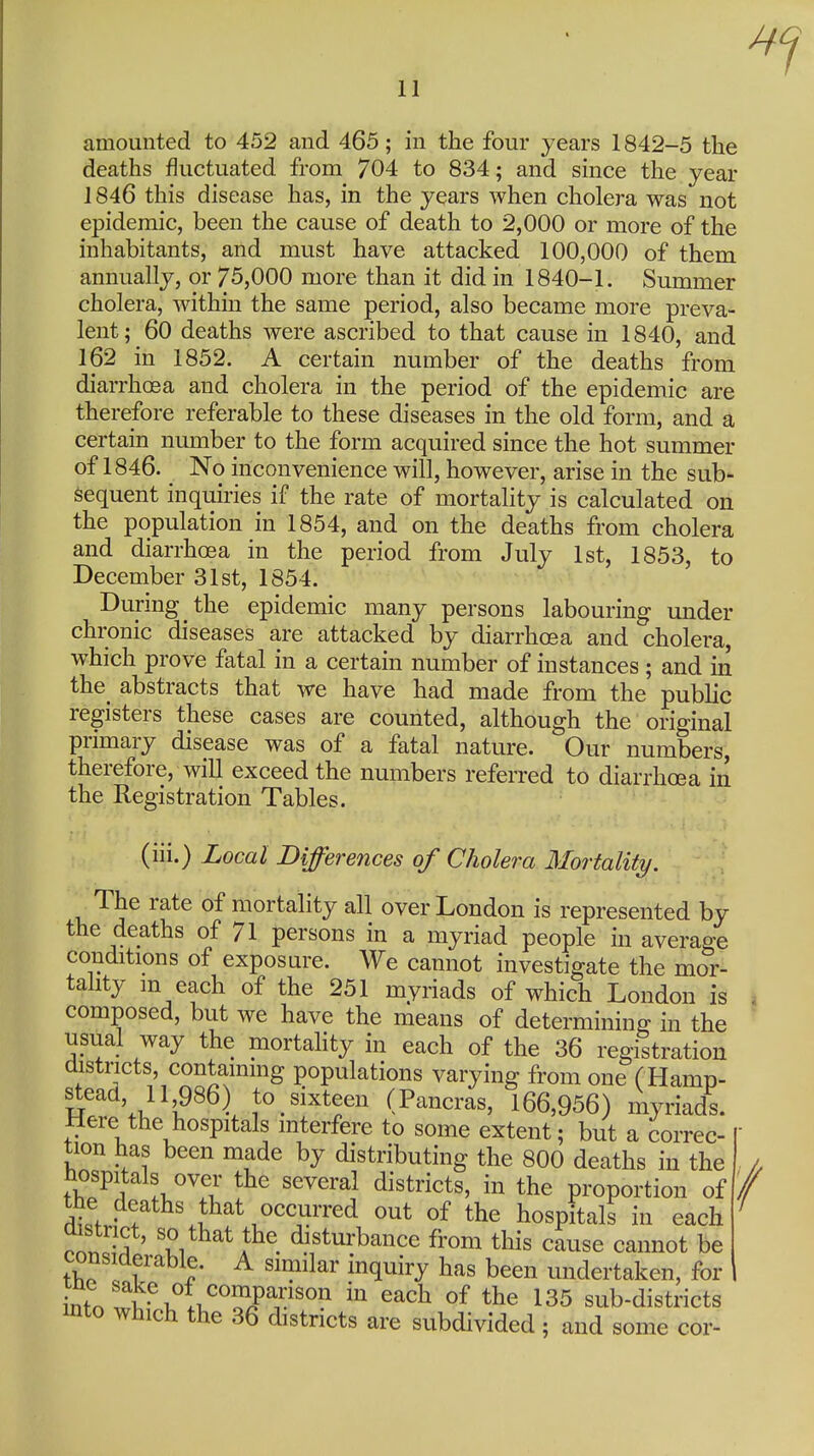 amounted to 452 and 465; in the four years 1842-5 the deaths fluctuated from 704 to 834; and since the year 1846 this disease has, in the years when cholera was not epidemic, been the cause of death to 2,000 or more of the inhabitants, and must have attacked 100,000 of them annually, or 75,000 more than it did in 1840-1. Summer cholera, within the same period, also became more preva- lent; 60 deaths were ascribed to that cause in 1840, and 162 in 1852. A certain number of the deaths from diarrhoea and cholera in the period of the epidemic are therefore referable to these diseases in the old form, and a certain number to the form acquired since the hot summer of 1846. No inconvenience will, however, arise in the sub- Sequent inquiries if the rate of mortality is calculated on the population in 1854, and on the deaths from cholera and diarrhoea in the period from July 1st, 1853, to December 31st, 1854. During the epidemic many persons labouring under chronic diseases are attacked by diarrhoea and cholera, which prove fatal in a certain number of instances ; and in the_ abstracts that we have had made from the public registers these cases are counted, although the original primary disease was of a fatal nature. Our numbers, therefore, will exceed the numbers referred to diarrhoea in the Registration Tables. (iii.) Local Differences of Cholera Mortality. The rate of mortality all over London is represented by the deaths of 71 persons in a myriad people in average conditions of exposure. We cannot investigate the mor- tahty m each of the 251 myriads of which London is composed, but we have the means of determining in the usual way the mortahty in each of the 36 registration districts, contammg populations varying from one (Hamp- W Vi. l^^^l to sixteen (Pancras, 166,956) myriads. Here the hospitals interfere to some extent; but a correc- tion has been made by distributing the 800 deaths in the , hospitals over the several districts, in the proportion of the deaths that occurred out of the hospitals in each ' rn. -S ' '2i^^^\the disturbance from this cause cannot be considerable. A similar inquiry has been undertaken, for inf n !''^\ .1,''^^'';^''°'' ^^^^ °f the 135 sub-districts into which the 36 districts are subdivided; and some cor-