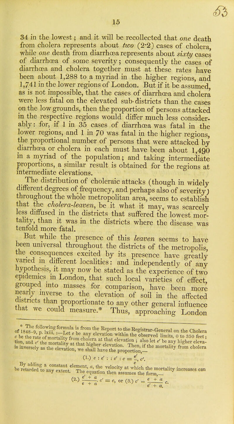 34 in the lowest; and it will be recollected that one death from cholera represents about two (2*2} cases of cholera while one death from diarrhoea represents about sixty cases of diarrhoea of some severity; consequently the cases of diarrhoea and cholera together must at these rates have been about 1,288 to a myriad in the higher regions, and 1,741 in the lower regions of London. But if it be assumed, as is not impossible, that the cases of diarrhoea and cholera were less fatal on the elevated sub- districts than the cases on the low grounds, then the proportion of persons attacked in the respective regions would differ much less consider- ably : for, if 1 in 35 cases of diarrhoea was fatal in the lower regions, and 1 in 70 was fatal m the higher regions, the proportional number of persons that were attacked by diarrhoea or cholera in each must have been about 1,490 in a myriad of the population; and taking intermediate proportions, a similar result is obtained for the regions at intermediate elevations. The distribution of choleraic attacks (though in widely different degrees of frequency, and perhaps also of severity; throughout the whole metropohtan area, seems to establish that the cholera-leaven, be it what it may, was scarcely less diffused in the districts that suffered the lowest mor- tahty, than it was in the districts where the disease was tenlold more fatal. But while the presence of this leaven seems to have been universal throughout the districts of the metropolis, the^ consequences excited by its presence have greatly varied m different locahties: and independently of any hypothesis, it may now be stated as the experience of two epidemics m London, that such local varieties of effect grouped into masses for comparison, have been more nearly inverse to the elevation of soil in the affected custncts than proportionate to any other general influence that we could measure * Thus, approaching London of tsis YtTiii^-^Tef. h/''°^ 'V ^T'' '^S^' Registrar-General on the Cholera c be the rat?of miri^ii^v from l^'i ^^'^ ^'^^^^ ^^i^s, 0 to 350 feet; tion, and c' therortnl tl n.T/^^^^ ^}^^ 5 also let ^ be any higher eleva- is invert; IsX^It^^sS^^^^^^^^ ^^^^^ cholera .e^^J^A-^ri^creases can The equation then assumes the form,— (2.) £_^. c' = c, or (3.) c' = ^ +  c