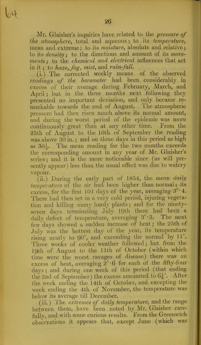 Mr. Glaisher's inquiries have related to the pressure of the atmosphere, total and aqueous ; to its temperature, mean and extreme; to its moisture, absolute and relative; to its density; to the directions and amount of its move- ments ; to the chemical and electrical influences that act in it; to haze, fog, mist, and rain-fall. (i.) The corrected weekly means of the observed readings of the barometer had been considerably in excess of their average during February, March, and April; but in the three months next following they presented no important deviation, and only became re- markable towards the end of August. The atmospheric pressure had then risen much above its normal amount, and during the worst period of the epidemic was more continuously great than at any other time. From the 25th of August to the 10th of September the reading was above 30 in.; and on three days in this period as high as 304. The mean reading for the two months exceeds the corresponding amount in any year of Mr. Glaisher's series; and it is the more noticeable since (as wall pre- sently appear) less than the usual effect was due to watery vapour. (ii.) During the early part of 1854, the mean daily temperature of tlic air had been higher than normal; its excess, for the first 101 days of the year, averaging 3°-4. There had then set in a very cold period, injuring vegeta- tion and killing many hardy plants; and for the ninety- seven days terminating July 19th there had been a daily defect of temperature, averaging 3°'3. The next fcAv days showed a sudden increase of heat; the 25th of July was the hottest day of the year, its temperature rising nearly to 90°, and' exceeding the normal by 11°. Three weeks of cooler weather followed; but from the 19th of August to the 11th of October (within whicli time were the worst ravages of disease) there ^vas an excess of heat, averaging 2°'6 for each of the fifty-four days; and during one week of this period (that ending the 2nd of September) the excess amounted to 6^°. After the week ending the 14th of October, and excepting the week ending the 4tli of November, the temperature w^as below its average till December. (iii.) The extremes of daily temperature, and the range between them, have been noted by Mr. Glaisher care- fully, and with some curious results. From the Greenwich observations it appears that, except June (w^hich was