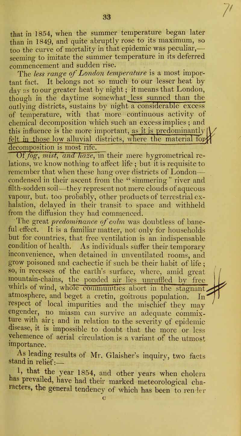 that in 1854, when the summer temperature began later than in 1849, and quite abruptly rose to its maximum, so too the curve of mortality in that epidemic was peculiar,— seeming to imitate the summer temperature in its deferred commencement and sudden rise. The less range of London temperature is a most impor- tant fact. It belongs not so much to our lesser heat by day as to our greater heat by night; it means that London, though in the daytime somewhat,less sunned than the outlying districts, sustains by night a considerable excess of temperature, with that more continuous activity of chemical decomposition which such an excess implies ; and this influence is the more important, as it is predominant!y|\. felt in those low alluvial districts, where the material fo}>fi decomposition is most rife. Of jog, mist, and liaze, in their mere hygrometrical re- lations, we know nothing to affect life ; but it is requisite to remember that when these hang over districts of London— condensed in their ascent from the  simmering  river and filth-sodden soil—they represent not mere clouds of aqueous vapour, but, too probably, other products of terrestrial ex- halation, delayed in their transit to space and withheld from the diffusion they had commenced. The great predommance of calm was doubtless of bane- ful effect. It is a familiar matter, not only for households but for countries, that free ventilation is an indispensable condition of health. As individuals suffer their temporary inconvenience, when detained in unventilated rooms, and grow poisoned and cachectic if such be their habit of life; so, in recesses of the earth's surface, where, amid great mountain-chains, the ponded air lies unruffled by free whirls of wind, whole conmiumties abort in the stagnant atmosphere, and beget a cretin, goitrous population. In respect of local impurities and the miscliief they may engender, no miasm can survive an adequate commix- ture with air; and in relation to the severity gf epidemic disease, it is impossible to doubt that the more or less vehemence of aerial circulation is a variant of the utmost importance. As leading results of Mr. Glaisher's inquiry, two facts stand in relief:— 1, that the year 1854, and other years when cholera has prevailed, have had their marked meteorological cha- racters, the general tendency of which has been to ren ier