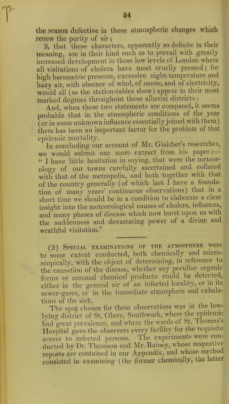 the season defective in those atmospheric changes which renew the purity of air; 2, that these characters, apparently so definite in their meaning, are in their kind such as to prevail with greatly increased development in those low levels of London where all visitations of cholera have most cruelly pressed; for high barometric pressure, excessive night-temperature and hazy air, with absence of wind, of ozone, and of electricity, would all (as the station-tables show) appear in their most marked degrees throughout those alluvial districts : And, when these two statements are compared, it seems probable that in the atmospheric conditions of the year (or in some unknown influence essentially joined with them) there has been an important factor for the problem of that epidemic mortality. In concluding our account of Mr. Glaisher's researches, we would submit one more extract from his paper:—  I have little hesitation in saying, that were the meteor- ology of our towns carefully ascertained and collated with that of the metropolis, and both together with that of the country generally (of which last I have a founda- tion of many years' continuous observations) that in a short time we should be in a condition to elaborate a clear insight into the meteorological causes of cholera, influenza, and many phases of disease which now burst upon us with the suddenness and devastating power of a divine and wrathful visitation. (2) Special examinations of the atmosphere were to some extent conducted, both chemically and micro- scopically, with the object of determining, in reference to the causation of the disease, whether any peculiar organic forms or unusual chemical products could be detected, either in the general air of an infected locality, or m its sewer-gases, or in the immediate atmosphere and exhala- tions of the sick. . The spot chosen for these observations was m the low- lying district of St. Olave, Southwark, where the epidemic had great prevalence, and where the wards of St. Thomas s Hospital gave the observers every facility for the requisite access to infected persons. The experiments were con- ducted by Dr. Thomson and Mr. Rainey, whose respective reports are contained in our Appendix, and whose method consisted in examining (the former chemically, the latter