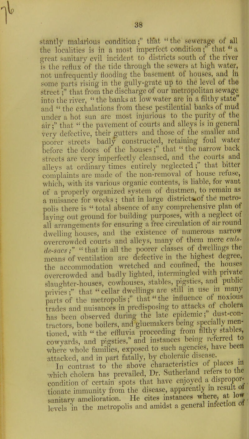 stantly malarious condition; tliat the sewetage of all the localities is in a most imperfect condition; that  a great sanitary evil incident to districts south of the river is the reflux of the tide through the sewers at high water, not unfrequcntly flooding the basement of houses, and In some parts rising in the gully-grate up to the level of the street; that from the discharge of our metropolitan sewage into the river,  the banks at low water are in a filthy state and  the exhalations from these pestilential banks of mud under a hot sun are most injurious to the purity of the air; that  the pavement of courts and alleys is in general very defective, their gutters and those of the smaller and poorer streets badly constructed, retaining foul water before the doors of the houses; that  the narrow back streets are very imperfectly cleansed, and the courts and alleys at ordinary times entirely neglected; that bitter complaints are made of the non-removal of house refuse, which, with its various organic contents, is liable, for want of a properly organized system of dustmen, to remain as a nuisance for weeks ; that in large districts,of the metro- polis there is  total absence of any comprehensive plan of laying out ground for building purposes, with a neglect of all arrangements for ensuring a free circulation of air round dwelling houses, and the existence of numerous narrow overcrowded courts and alleys, many of them mere cuts- de-sacs r  that in all the poorer classes of dwellmgs the means of ventilation are defective in the highest degree, the accommodation wretched and confined, the houses overcrowded and badly lighted, intermingled with private slaughter-houses, cowhouses, stables, pigsties, and pubhc privies; that cellar dwellings are still m use m inany parts of the metropolis; that the influence of* noxious trades and nuisances in predisposing to attacks of cholera has been observed during the late epidemic; dust-con- tractors, bone boilers, and gluemakers bemg specially men^ tioned, with  the effluvia proceeding from filthy stables, cowyards, and pigsties, and instances being referred to where whole families, exposed to such agencies, have been attacked, and in part fatally, by choleraic disease. In contrast to the above characteristics of places m ■which cholera has prevailed. Dr. Sutheriand refers to the condition of certain spots that have enjoyed a dispropor- tionate immunity from the disease, apparently m result ot sanitary ameliorarion. He cites instances where, at low levels in the metropolis and amidst a general mfection ot