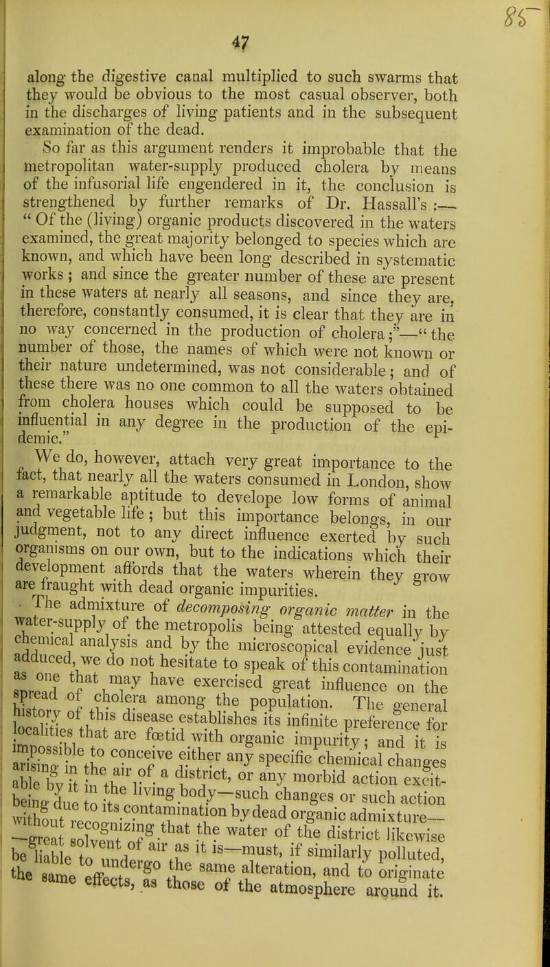 8i>- 4? along the digestive caaal multiplied to such swarms that they would be obvious to the most casual observe)-, both in the discharges of living patients and in the subsequent examination of the dead. So far as this argument renders it improbable that the metropolitan water-supply produced cholera by means of the infusorial life engendered in it, the conclusion is strengthened by further remarks of Dr. Hassall's : .  Of the (living) organic products discovered in the waters examined, the great majority belonged to species which are known, and which have been long described in systematic works ; and since the greater number of these are present in these waters at nearly all seasons, and since they are, therefore, constantly consumed, it is clear that they are in no way concerned in the production of cholera;— the number of those, the names of which were not known or their nature undetermined, was not considerable; and of these there was no one common to all the waters obtained from cholera houses which could be supposed to be influential in any degree in the production of the epi- demic. ^ We do, however, attach very great importance to the tact, that nearly all the waters consumed in London, show a remarkable aptitude to develope low forms of animal and vegetable life; but this importance belongs, in our judgment, not to any direct influence exerted by such organisms on our own, but to the indications which their development affords that the waters wherein they grow are fraught with dead organic impurities. • Tlie admixture of decomposing organic matter in the water-supply of the metropolis being attested equally by chemical analysis and by the microscopical evidence just L nT /w not hesitate to speak of this contamination snrend 5 T.T^ ^^^ exercised great influence on the spread of cholera among the population. The oeneral history of this disease estabhshes its infinite preference fo M^^^^^^^ f-tid with organic impurity; Td it aS in ft. ^«^^'7%^.^ther any specific chemical changes aWe bv It ^ th r ' ll'^J''^' ^^^^^^^ ^^^it- SnVC o J,V^^;g.b«dy-such changes or such action ^^^ont^^^^^^^^ ^y^^^ admixtLire- I ^^ea S of^«f ^i^trict likewise the samp ^ff^ . ^ It '^'^ alteration, and to originate same effects, as those of the atmosphere around it. I