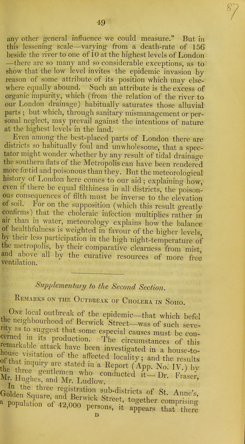 any other general influence we could measure. But in this lessening scale—varying from a death-rate of 156 beside the river to one of 10 at the highest levels of London —there are so many and so considerable exceptions, as to show that the low level invites the epidemic invasion by reason of some attribute of its position which may else- where equally abound. Such an attribute is the excess of organic impurity, which (from the relation of the river to our London drainage) habitually saturates those alluvial parts ; but which, through sanitary mismanagement or per- sonal neglect, may prevail against the intentions of nature at the highest levels in the land. ^ Even among the best-placed parts of London there are districts so habitually foul and unwholesome, that a spec- tator might wonder whether by any result of tidal drainage the southern flats of the Metropolis can have been rendered niore foetid and poisonous than they. But the meteorological histoiy of London here comes to our aid; explaining how, even if there be equal filthiness in all districts, the poison- ous consequences of filth must be inverse to the elevation of soil. For on the supposition (which this result greatly confirms) that the choleraic infection multiphes rather in ^^I^^'^f] nieteorology explains how the balance ol healthfulness is weighted in favour of the higher levels by their less participation in the high night-temperature of the metropolis, by their comparative clearness from mist and above all by the curative resources of more free ventilation. Supplementary to the Second Section. Remarks on the Outbreak of Cholera in Soho. One local outbreak of the epidemic-that which befel he neighbourhood of Berwick Street-was of such seve- remlil'^^^^ circumstances of this remaikable attack have been investigated in a house-to- house visitation of the affected locality; and the resu L of that inquiry are stated in a Report (App. No IV ) bv the ^,ree gentlemen who conducted itL Dr. Lser Mr Hughes, and Mr. Ludlow. ' GnlH ^^l ^^'^^ i-egistration sub-districts of St Anne's 'JOlden Square, and Berwick Stronf + ^ • ' a population of 49nnn ' ^^^ether comprising population ot 42,000 persons, ,t appears that ther?