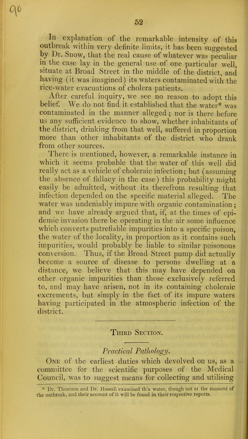 62 In explanation of the remarkable intensity of this outbreak within very definite limits, it has been suggested by Dr. Snow, that the real cause of whatever was peculiar in the case lay in the general use of one particular well, situate at Broad Street in the middle of the district, and having (it was imagined) its waters contaminated with the rice-water evacuations of cholera patients. After careful inquiry, we see no reason to adopt this belief We do not find it established that the watei-* was contaminated in the manner alleged ; nor is there before us any sufficient evidence to show, whether inhabitants of the district, drinking from that well, suffered in proportion more than other inhabitants of the district who drank from other sources. There is mentioned, however, a remarkable instance in which it seems probable that the water of this well did really act as a vehicle of choleraic infection; but (assuming the absence of fallacj^ in the case) this probability might easily be admitted, without its therefrom resulting that infection depended on the specific material alleged. The water was undeniably impure with organic contamination; and we have already argued that, if, at the times of epi- demic invasion there be operating in the air some influence which converts putrefiable impurities into a specific poison, the water of the locality, in proportion as it contains such impurities, would probably be liable to similar poisonous con\ ersion. Thus, if the Broad Street pump did actually become a source of disease to persons d-welling at a distance, we believe that this may have depended on other organic impurities than those exclusively referred to, and may have arisen, not in its containing choleraic excrements, but simpl}* in the fact of its impure waters having participated in the atmospheric infection of the district. Third Section. Practical Pathology. One of the earliest duties which devolved on us, as a committee for the scientific purposes of the Medical Council, was to suggest means for collecting and utilising * Dr. Tliomson and Dr. Hassall examined this water, though not at the moment of the outbreak, and their account of it -will be found in their respective reports.