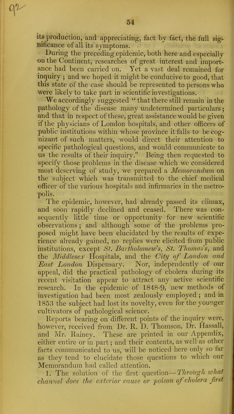 its production, and appreciating, fact by fact, the full sig- nificance of all its symptoms. ■ During the preceding epidemic, both here and especially on the Continent, researches of great interest and import- ance had been carried on. Yet a vast deal remained for inquiry ; and we hoped it might be conducive to good, that this state of the case should be represented to persons who were likely to take part in scientific investigations. We accordingly suggested  that there still remain in the pathology of the disease many undetermined particulars ; and that in respect of these, great assistance would be given if the physicians of London hospitals, and other officers of public institutions within whose province it falls to be cog- nizant of such matters, would direct their attention to specific pathological questions, and would communicate to us the results of their inquiry. Being then requested to specify those problems in the disease which we considered most deserving of study, we prepared a Memorandum on the subject which was transmitted to the chief medical officer of the various hospitals and infirmaries in the metro- polis. The epidemic, however, had already passed its chmax, and soon rapidly declined and ceased. There was con- sequently little time or opportunity for new scientific observations ; and although some of the problems pro- posed might have been elucidated by the results of expe- rience already gained, no replies were elicited from public institutions, except St. Bartholomew St. Thomas s, and the Middlesex Hospitals, and the City of London and East London Dispensary. Nor, independently of our appeal, did the practical pathology of cholera during its recent visitation appear to attract any active scientific research. In the epidemic of 1848-9, new methods of investigation had been most zealously employed; and in 1853 the subject had lost its novelty, even for the younger cultivators of pathological science. Reports bearing on different points of the inquiry were, however, received from Dr. R. D. Thomson, Dr. Hassall, and Mr. Rainey. These are printed in our Appendix, either entire or in part; and their contents, as well as other facts communicated to us, will be noticed here only so far as they tend to elucidate those questions to which our Memorandum had called attention. 1. The solution of the first o^n^sWon—Through what channel does the exterior cause or j^oison of cholera first