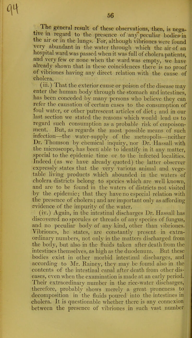 _ The general result of these observations, then, is nega- tive in regard to the presence of any* peculiar bodies-in the air or in the lungs. For, although vibriones were found very abundant in the water through which the air of an hospital ward was passed when it was full of cholera patients, and verj'^ few or none when the ward was empty, we have already shown that in these coincidences there is no proof of vibriones having any direct relation with the cause of cholera. (iii.) That the exterior cause or poison of the disease may enter the human body through the stomach and intestines, has been conceded by many persons who believe they can refer the causation of certain cases to the consumption of foul water, or other putrescent articles of diet; and in our last section we stated the reasons which would lead us to regard such consumption as a probable risk of empoison- ment.^ But, as regards the most possible means of such infection—the water-supply of the metropolis—Jieither Dr. Thomson by chemical inquiry, nor Dr. Hassall with the microscope, has been able to identify in it any matter, special to the epidemic time or to the infected localities. Indeed (as we have already quoted) the latter observer expressly states that the very various animal and vege- table living products which abounded in the waters of cholera districts belong to species which are well known, and are to be found in the waters of districts not visited by the epidemic; that they have no especial relation with the presence of cholera; and are important only as affording evidence of the impurity of the water. (iv.) Again, in the intestinal discharges Dr. Hassall has discovered no sporules or threads of any species of fungus, and no peculiar body of any kind, other than vibriones. Vib riones, he states, are constantly present in extra- ordinary numbers, not only in the matters discharged from the body, but also in the fluids taken after death from the intestines themselves, as high as the duodenum. But these bodies exist in other morbid intestinal discharges, and according to Mr. Rainey, they may be found also in the contents of the intestinal canal after death from other dis- eases, even when the examination is made at an early period. Their extraordinary number in the rice-water discharges, therefore, probably shows merel}^ a great proneness to decomposition in the fluids poured into the intestines in cholera. It is questionable whether there is any connexion between the presence of vibriones in such vast number