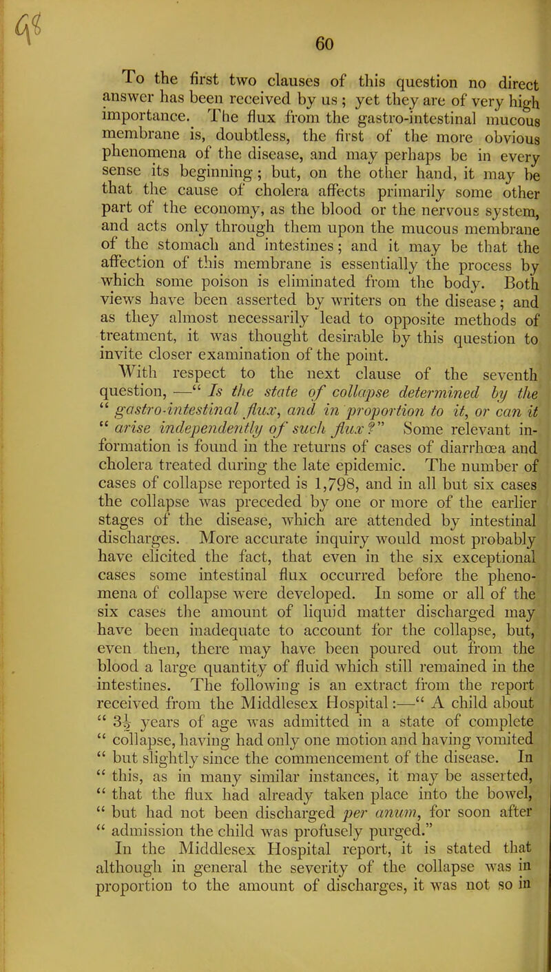 To the first two clauses of this question no direct answer has been received by us ; yet they are of very high importance. The flux from the gastro-intestinal mucous membrane is, doubtless, the first of the more obvious phenomena of the disease, and may perhaps be in every sense its beginning; but, on the other hand, it may be that the cause of cholera affects primarily some other part of the economy, as the blood or the nervous system, and acts only through them upon the mucous membrane of the stomach and intestines; and it may be that the affection of this membrane is essentially the process by which some poison is eliminated from the body. Both views have been asserted by writers on the disease; and as they almost necessarily lead to opposite methods of treatment, it was thought desirable by this question to invite closer examination of the point. With respect to the next clause of the seventh question, — Is the state of collapse determined by the  gastro-intestinal JIilx, and in proportion to it, or ca?i if  arise independently of such fuxf Some relevant in- formation is found in the returns of cases of diarrhoea and cholera treated during the late epidemic. The number of cases of collapse reported is 1,798, and in all but six cases the collapse was preceded by one or more of the earlier stages of the disease, which are attended by intestinal discharges. More accurate inquiry would most probably have elicited the fact, that even in the six exceptional cases some intestinal flux occurred before the pheno- mena of collapse were developed. In some or all of the six cases the amount of liquid matter discharged may have been inadequate to account for the collapse, but, even then, there may have been poured out from the blood a large quantity of fluid which still remained in the intestines. The following is an extract from the report received from the Middlesex Hospital:— A child about  3^ years of age was admitted in a state of complete  collapse, having had only one motion and having vomited  but slightly since the commencement of the disease. In  this, as in many similar instances, it may be asserted,  that the flux had already taken place into the bowel,  but had not been discharged per aniim, for soon after  admission the child was profusely purged. In the Middlesex Hospital report, it is stated that although in general the severity of the collapse was in proportion to the amount of discharges, it was not so in