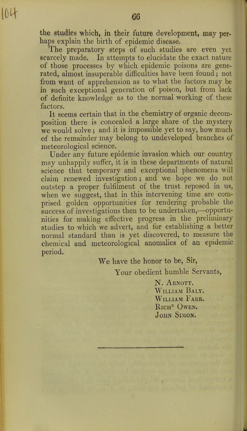 the studies which, in their future development, may per- haps explain the birth of epidemic disease. The preparatory steps of such studies are even yet scarcely made. In attempts to elucidate the exact nature of those processes by which epidemic poisons are gene- rated, almost insuperable difficulties have been found; not from want of apprehension as to what the factors may be in such exceptional generation of poison, but from lack of definite knowledge as to the normal working of these factors. It seems certain that in the chemistry of organic decom- position there is concealed a large share of the mystery we would solve; and it is impossible yet to say^ how much of the i-emainder may belong to undeveloped branches of meteorological science. Under any future epidemic invasion which our country may unhappily suffer, it is in these departments of natural science that temporary and exceptional phenomena will claim renewed investigation; and we hope we do not outstep a proper fulfilment of the trust reposed in us, when we suggest, that in this intervening time are com- prised golden opportunities for rendering probable the success of investigations then to be undertaken,—opportu- nities for making effective progress in the preliminary studies to which we advert, and for establishing a better normal standard than is yet discovered, to measure the chemical and meteorological anomahes of an epidemic period. We have the honor to be. Sir, Your obedient humble Servants, N. Arnott. William Baly. William Farr. RiCH° Owen. John Simon.