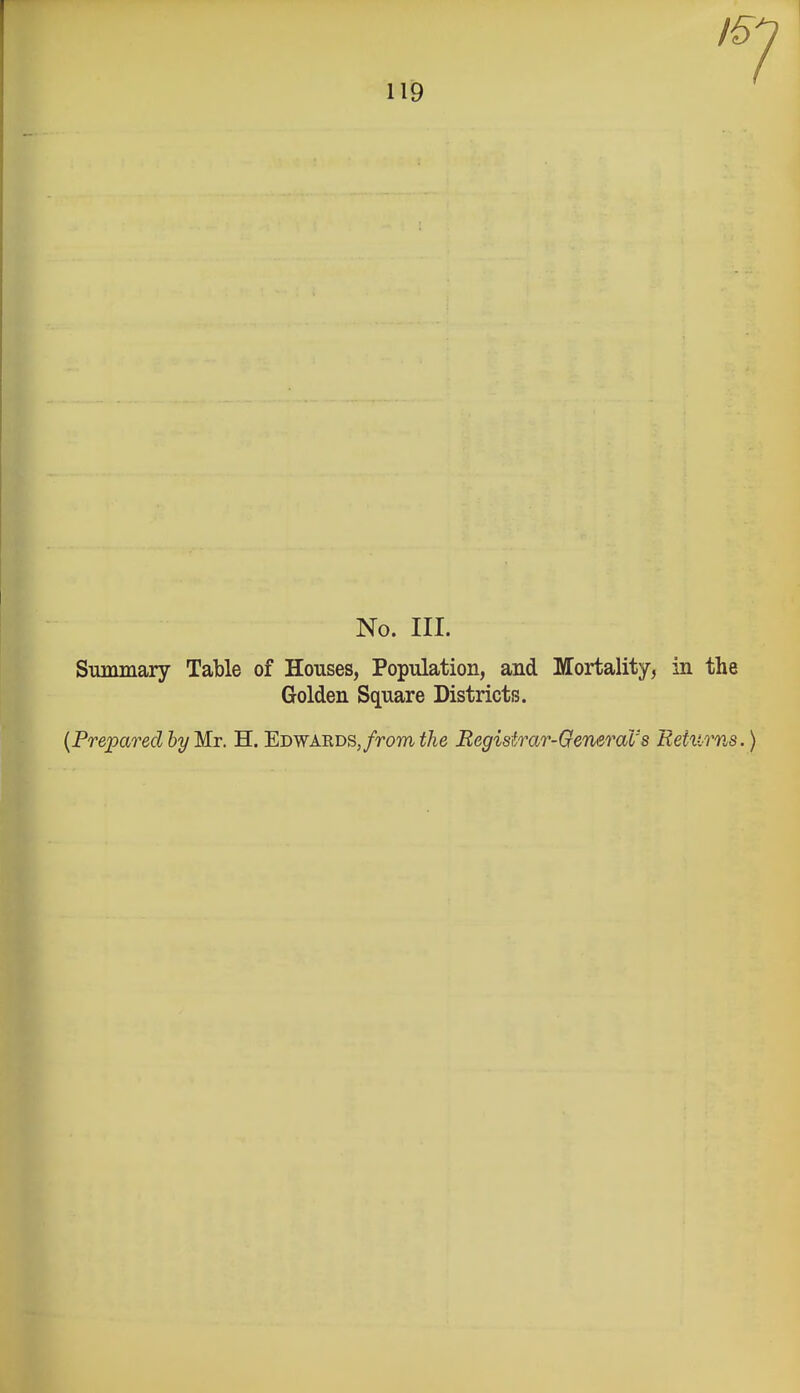 No. III. Summary Table of Houses, Population, and Mortality, in the Golden Square Districts. {Prepared byMx. H. Ebwabds, from the Registrar-General's Returns.)