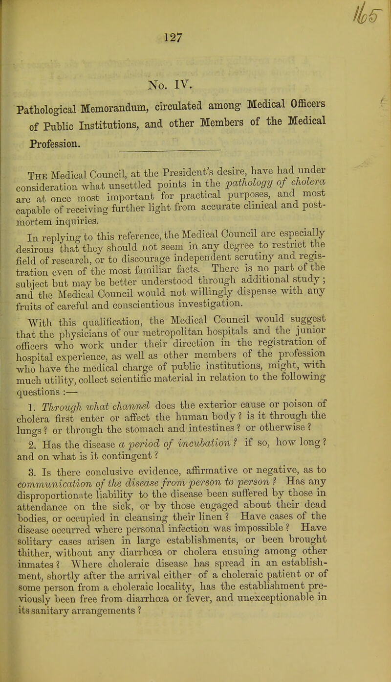 No. IV. Pathological Memorandum, circulated among Medical Officers of PubHc Institutions, and other Members of the Medical Profession. The Medical Council, at the President's desire have had nnder consideration what unsettled points in the ^pathology of cliolera are at once most important for practical purposes, and most capable of receiving further light from accurate clinical and post- mortem inquiries. In replying to this reference, the Medical Council are especially desirous that they should not seem in any degree to restrict the field of research, or to discourage independent scrutiny and regis- tration even of the most familiar facts. There is no part of the subiect but may be better understood through additional study ; and the Medical Council would not willingly dispense with any fruits of careful and conscientious investigation. With this qualification, the Medical Council would suggest that the physicians of our metropolitan hospitals and the junior officers who work under their direction in the registration of hospital experience, as well as other members of the profession who have the medical charge of public institutions, might, with much utility, collect scientific material in relation to the following questions :— 1. Through what channel does the exterior cause or poison of cholera first enter or affect the human body ? is it through the lungs? or through the stomach and intestines? or otherwise? 2. Has the disease a period of incubation ? if so, how long ? and on what is it contingent ? 3. Is there conclusive evidence, affirmative or negative, as to communication of the disease from person to person ? Has any disproportionate liability to the disease been suffered by those in attendance on the sick, or by those engaged about their dead bodies, or occupied in cleansing their linen ? Have cases of the disease occurred where personal infection was impossible ? Have solitary cases arisen in large establishments, or been brought thither, without any diarrhoea or cholera ensuing among other inmates ? Where choleraic disease has spread in an establish- ment, shortly after the arrival either of a choleraic patient or of some person from a choleraic locality, has the establishment pre- viously been free from diarrhoea or fever, and unexceptionable in its sanitary arrangements ?