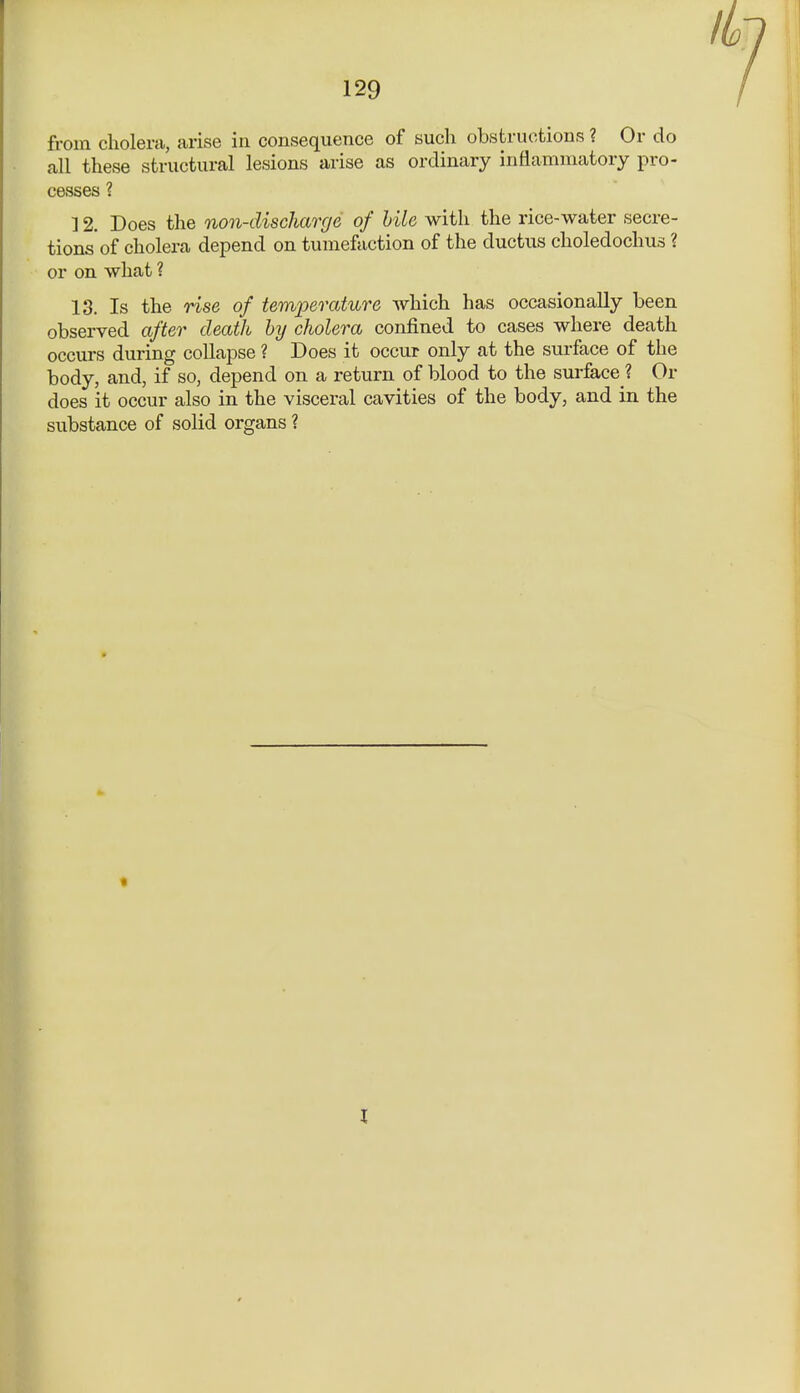 from cholera, arise in consequence of such obstructions ? Or do all these structural lesions arise as ordinary inflammatory pro- cesses ? ] 2. Does the non-discharge of bile with the rice-water secre- tions of cholera depend on tumefaction of the ductus choledochus ? or on what ? 13. Is the rise of temperature which has occasionally been observed after death by cholera confined to cases where death occurs during collapse ? Does it occur only at the surface of the body, and, if so, depend on a return of blood to the surface ? Or does it occur also in the visceral cavities of the body, and in the substance of solid organs ? I