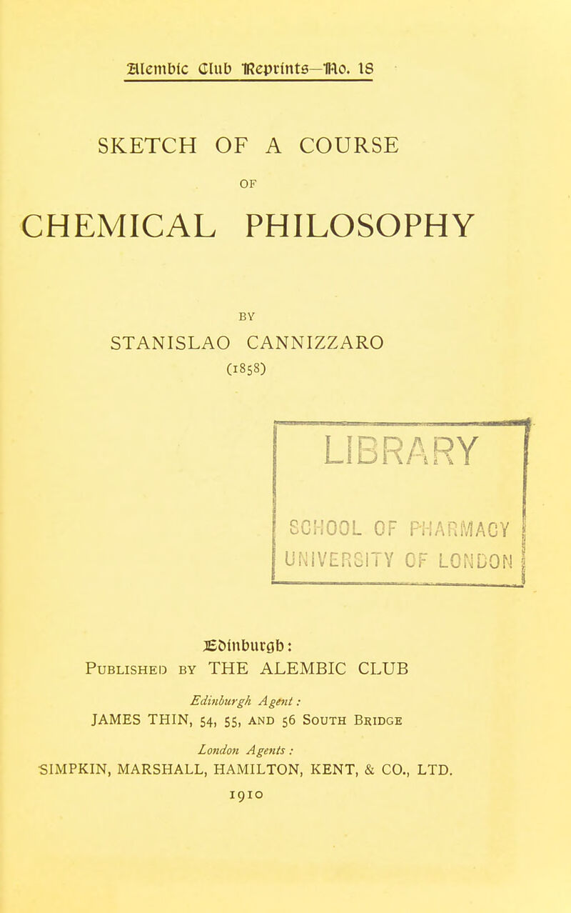 alembic Club IReprtnts—Itto. IS SKETCH OF A COURSE OF CHEMICAL PHILOSOPHY BY STANISLAO CANNIZZARO (1858) LIBRARY SCHOOL OF PHARMACY UNIVERSITY OF LONDON jE&lnburgb: Published by THE ALEMBIC CLUB Edinburgh A gent : JAMES THIN, 54, 55, and 56 South Bridge London Agents : SIMPKIN, MARSHALL, HAMILTON, KENT, & CO., LTD.