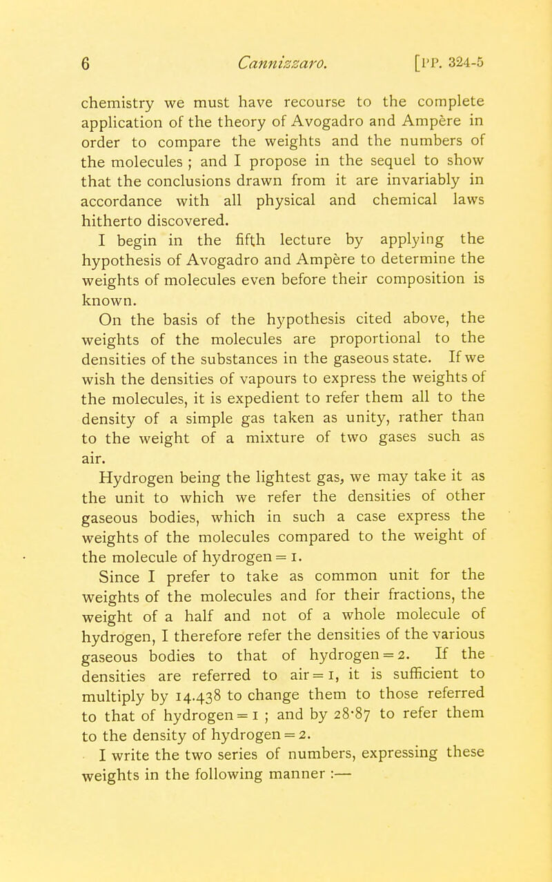chemistry we must have recourse to the complete application of the theory of Avogadro and Ampere in order to compare the weights and the numbers of the molecules ; and I propose in the sequel to show that the conclusions drawn from it are invariably in accordance with all physical and chemical laws hitherto discovered. I begin in the fifth lecture by applying the hypothesis of Avogadro and Ampere to determine the weights of molecules even before their composition is known. On the basis of the hypothesis cited above, the weights of the molecules are proportional to the densities of the substances in the gaseous state. If we wish the densities of vapours to express the weights of the molecules, it is expedient to refer them all to the density of a simple gas taken as unity, rather than to the weight of a mixture of two gases such as air. Hydrogen being the lightest gas, we may take it as the unit to which we refer the densities of other gaseous bodies, which in such a case express the weights of the molecules compared to the weight of the molecule of hydrogen = I. Since I prefer to take as common unit for the weights of the molecules and for their fractions, the weight of a half and not of a whole molecule of hydrogen, I therefore refer the densities of the various gaseous bodies to that of hydrogen = 2. If the densities are referred to air = i, it is sufficient to multiply by 14.438 to change them to those referred to that of hydrogen =1 ; and by 28-87 to refer them to the density of hydrogen = 2. I write the two series of numbers, expressing these weights in the following manner :—