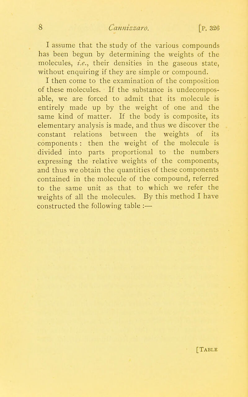 I assume that the study of the various compounds has been begun by determining the weights of the molecules, i.e., their densities in the gaseous state, without enquiring if they are simple or compound. I then come to the examination of the composition of these molecules. If the substance is undecompos- able, we are forced to admit that its molecule is entirely made up by the weight of one and the same kind of matter. If the body is composite, its elementary analysis is made, and thus we discover the constant relations between the weights of its components: then the weight of the molecule is divided into parts proportional to the numbers expressing the relative weights of the components, and thus we obtain the quantities of these components contained in the molecule of the compound, referred to the same unit as that to which we refer the weights of all the molecules. By this method I have constructed the following table :— [Table