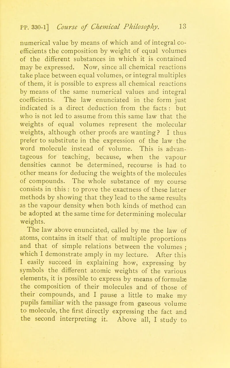 numerical value by means of which and of integral co- efficients the composition by weight of equal volumes of the different substances in which it is contained may be expressed. Now, since all chemical reactions take place between equal volumes, or integral multiples of them, it is possible to express all chemical reactions by means of the same numerical values and integral coefficients. The law enunciated in the form just indicated is a direct deduction from the facts : but who is not led to assume from this same law that the weights of equal volumes represent the molecular weights, although other proofs are wanting ? I thus prefer to substitute in the expression of the law the word molecule instead of volume. This is advan- tageous for teaching, because, when the vapour densities cannot be determined, recourse is had to other means for deducing the weights of the molecules of compounds. The whole substance of my course consists in this : to prove the exactness of these latter methods by showing that they lead to the same results as the vapour density when both kinds of method can be adopted at the same time for determining molecular weights. The law above enunciated, called by me the law of atoms, contains in itself that of multiple proportions and that of simple relations between the volumes ; which I demonstrate amply in my lecture. After this I easily succeed in explaining how, expressing by symbols the different atomic weights of the various elements, it is possible to express by means of formulae the composition of their molecules and of those of their compounds, and I pause a little to make my pupils familiar with the passage from gaseous volume to molecule, the first directly expressing the fact and the second interpreting it. Above all, I study to