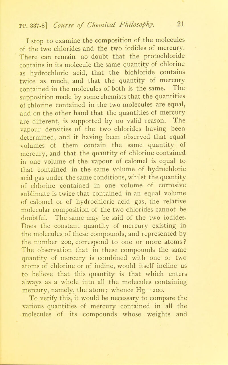 I stop to examine the composition of the molecules of the two chlorides and the two iodides of mercury. There can remain no doubt that the protochloride contains in its molecule the same quantity of chlorine as hydrochloric acid, that the bichloride contains twice as much, and that the quantity of mercury contained in the molecules of both is the same. The supposition made by some chemists that the quantities of chlorine contained in the two molecules are equal, and on the other hand that the quantities of mercury are different, is supported by no valid reason. The vapour densities of the two chlorides having been determined, and it having been observed that equal volumes of them contain the same quantity of mercury, and that the quantity of chlorine contained in one volume of the vapour of calomel is equal to that contained in the same volume of hydrochloric acid gas under the same conditions, whilst the quantity of chlorine contained in one volume of corrosive sublimate is twice that contained in an equal volume of calomel or of hydrochloric acid gas, the relative molecular composition of the two chlorides cannot be doubtful. The same may be said of the two iodides. Does the constant quantity of mercury existing in the molecules of these compounds, and represented by the number 200, correspond to one or more atoms ? The observation that in these compounds the same quantity of mercury is combined with one or two atoms of chlorine or of iodine, would itself incline us to believe that this quantity is that which enters always as a whole into all the molecules containing mercury, namely, the atom ; whence Hg = 200. To verify this, it would be necessary to compare the various quantities of mercury contained in all the molecules of its compounds whose weights and