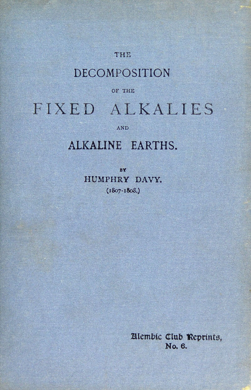 THE DECOMPOSITION OF THE IXED ALKALIES AND ALKALINE EARTHS. HUMPHRY DAVY. (1807-1808.) mcmUc Club lRcprtnt0, No. 6.