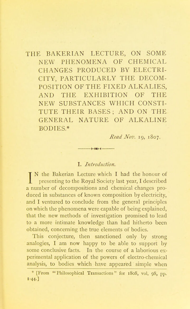 THE BAKERIAN LECTURE, ON SOME NEW PHENOMENA OF CHEMICAL CHANGES PRODUCED BY ELECTRI- CITY, PARTICULARLY THE DECOM- POSITION OF THE FIXED ALKALIES, AND THE EXHIBITION OF THE NEW SUBSTANCES WHICH CONSTI- TUTE THEIR BASES; AND ON TPIE GENERAL NATURE OF ALKALINE BODIES* Read Nov. 19, 1807. H»M I. Introduction. IN the Bakerian Lecture which I had the honour of presenting to the Royal Society last year, I described a number of decompositions and chemical changes pro- duced in substances of known composition by electricity, and I ventured to conclude from the general principles on which the phenomena were capable of being explained, that the new methods of investigation promised to lead to a more intimate knowledge than had hitherto been obtained, concerning the true elements of bodies. This conjecture, then sanctioned only by strong analogies, I am now happy to be able to support by some conclusive facts. In the course of a laborious ex- perimental application of the powers of electro-chemical analysis, to bodies which have appeared simple when * [From  Philosophical Transactions for 1808, vol. 98, pp. 1-44.]