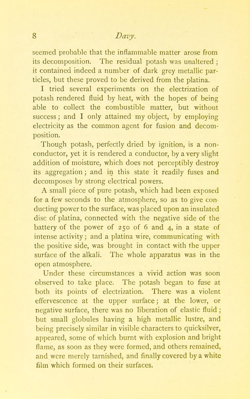 seemed probable that the inflammable matter arose from its decomposition. The residual potash was unaltered ; it contained indeed a number of dark grey metallic par- ticles, but these proved to be derived from the platina. I tried several experiments on the electrization of potash rendered fluid by heat, with the hopes of being able to collect the combustible matter, but without success; and I only attained my object, by employing electricity as the common agent for fusion and decom- position. Though potash, perfectly dried by ignition, is a non- conductor, yet it is rendered a conductor, by a very slight addition of moisture, which does not perceptibly destroy its aggregation; and in this state it readily fuses and decomposes by strong electrical powers. A small piece of pure potash, which had been exposed for a few seconds to the atmosphere, so as to give con- ducting power to the surface, was placed upon an insulated disc of platina, connected with the negative side of the battery of the power of 250 of 6 and 4, in a state of intense activity; and a platina wire, communicating with the positive side, was brought in contact with the upper surface of the alkali. The whole apparatus was in the open atmosphere. Under these circumstances a vivid action was soon observed to take place. The potash began to fuse at both its points of electrization. There was a violent effervescence at the upper surface; at the lower, or negative surface, there was no liberation of elastic fluid ; but small globules having a high metallic lustre, and being precisely similar in visible characters to quicksilver, appeared, some of v/hich burnt with explosion and bright flame, as soon as they were formed, and others remained, and were merely tarnished, and finally covered by a white film which formed on their surfaces.