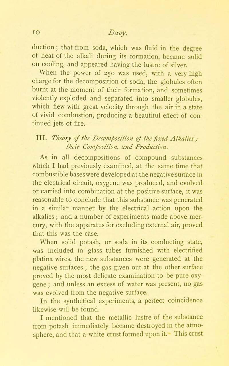 duction; that from soda, which was fluid in the degree of heat of the alkali during its formation, became solid on cooling, and appeared having the lustre of silver. When the power of 250 was used, with a very high charge for the decomposition of soda, the globules often burnt at the moment of their formation, and sometimes violently exploded and separated into smaller globules, which flew with great velocity through the air in a state of vivid combustion, producing a beautiful effect of con- tinued jets of fire. III. Theory of the Decomposition of the fixed Alkalies ; their Composition, and Production. As in all decompositions of compound substances which I had previously examined, at the same time that combustible bases were developed at the negative surface in the electrical circuit, oxygene was produced, and evolved or carried into combination at the positive surface, it was reasonable to conclude that this substance was generated in a similar manner by the electrical action upon the alkalies ; and a number of experiments made above mer- cury, with the apparatus for excluding external air, proved that this was the case. When solid potash, or soda in its conducting state, was included in glass tubes furnished with electrified platina wires, the new substances were generated at the negative surfaces ; the gas given out at the other surface proved by the most delicate examination to be pure oxy- gene ; and unless an excess of water was present, no gas was evolved from the negative surface. In the synthetical experiments, a perfect coincidence likewise will be found. I mentioned that the metallic lustre of the substance from potash immediately became destroyed in the atmo- sphere, and that a white crust formed upon it. This crust