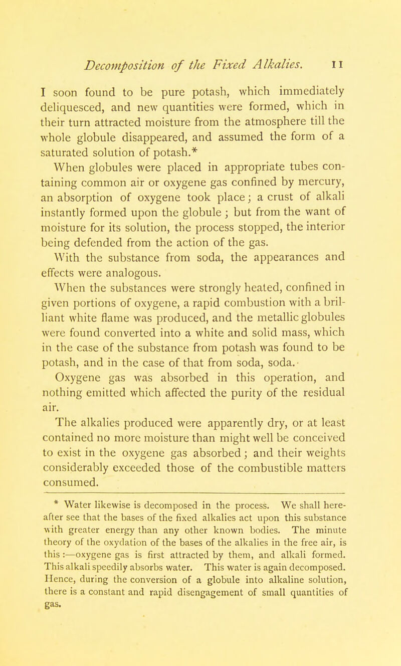 I soon found to be pure potash, which immediately deliquesced, and new quantities were formed, which in their turn attracted moisture from the atmosphere till the whole globule disappeared, and assumed the form of a saturated solution of potash.* When globules were placed in appropriate tubes con- taining common air or oxygene gas confined by mercury, an absorption of oxygene took place; a crust of alkali instantly formed upon the globule ; but from the want of moisture for its solution, the process stopped, the interior being defended from the action of the gas. With the substance from soda, the appearances and effects were analogous. When the substances were strongly heated, confined in given portions of oxygene, a rapid combustion with a bril- liant white flame was produced, and the metallic globules were found converted into a white and solid mass, which in the case of the substance from potash was found to be potash, and in the case of that from soda, soda. Oxygene gas was absorbed in this operation, and nothing emitted which affected the purity of the residual air. The alkalies produced were apparently dry, or at least contained no more moisture than might well be conceived to exist in the oxygene gas absorbed; and their weights considerably exceeded those of the combustible matters consumed. * Water likewise is decomposed in the process. We shall here- after see that the bases of the fixed alkalies act upon this substance with greater energy than any other known bodies. The minute theory of the oxydation of the bases of the alkalies in the free air, is this:—oxygene gas is first attracted by them, and alkali formed. This alkali speedily absorbs water. This water is again decomposed. Hence, during the conversion of a globule into alkaline solution, there is a constant and rapid disengagement of small quantities of gas.