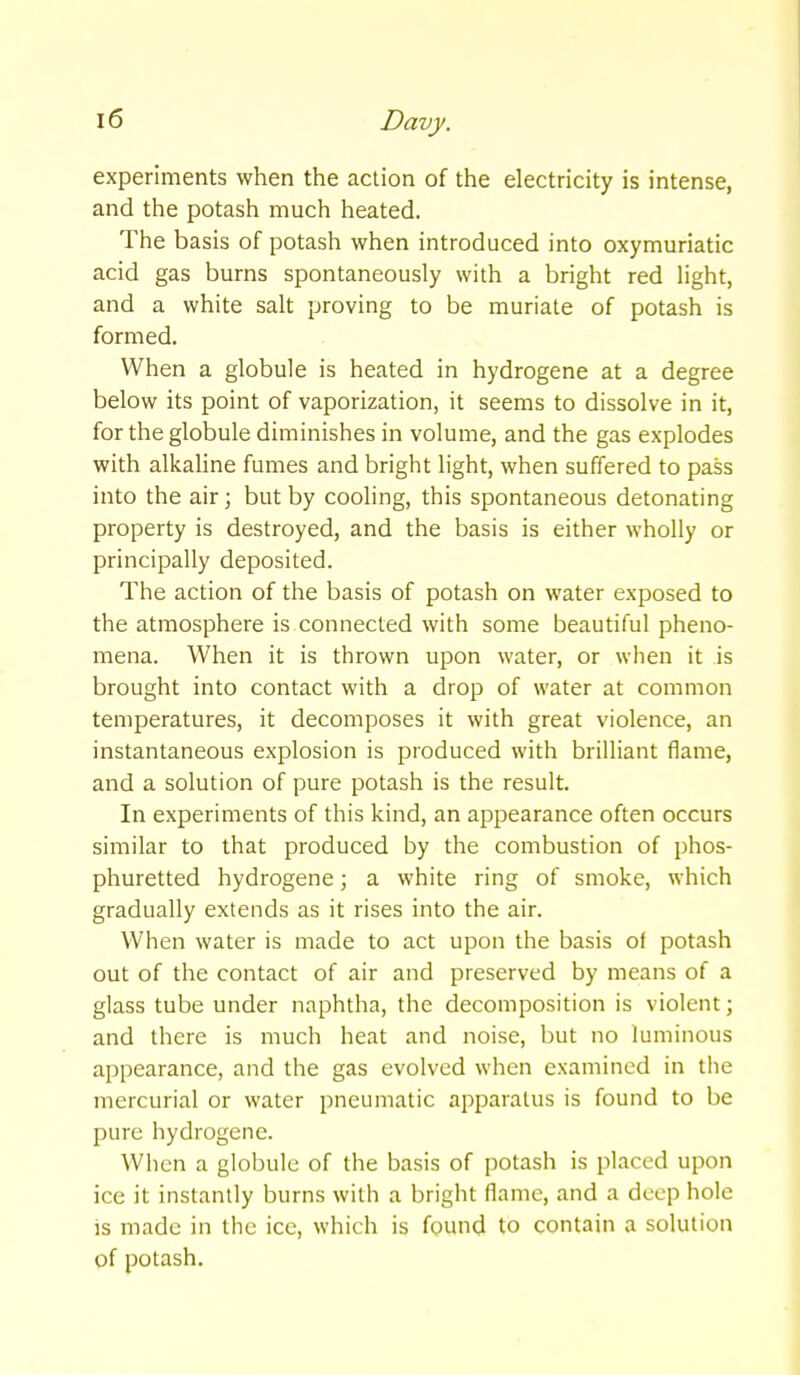 experiments when the action of the electricity is intense, and the potash much heated. The basis of potash when introduced into oxymuriatic acid gas burns spontaneously with a bright red light, and a white salt proving to be muriate of potash is formed. When a globule is heated in hydrogene at a degree below its point of vaporization, it seems to dissolve in it, for the globule diminishes in volume, and the gas explodes with alkahne fumes and bright light, when suffered to pass into the air; but by cooling, this spontaneous detonating property is destroyed, and the basis is either wholly or principally deposited. The action of the basis of potash on water exposed to the atmosphere is connected with some beautiful pheno- mena. When it is thrown upon water, or when it is brought into contact with a drop of water at common temperatures, it decomposes it with great violence, an instantaneous explosion is produced with brilliant flame, and a solution of pure potash is the result. In experiments of this kind, an appearance often occurs similar to that produced by the combustion of phos- phuretted hydrogene; a white ring of smoke, which gradually extends as it rises into the air. When water is made to act upon the basis of potash out of the contact of air and preserved by means of a glass tube under naphtha, the decomposition is violent; and there is much heat and noise, but no luminous appearance, and the gas evolved when examined in tiie mercurial or water pneumatic apparatus is found to be pure hydrogene. When a globule of the basis of potash is placed upon ice it instantly burns with a bright flame, and a deep hole is made in the ice, which is found to contain a solution pf potash.