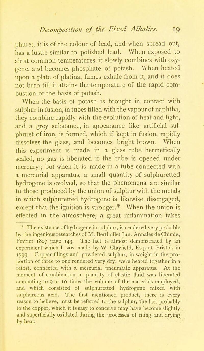 phuret, it is of the colour of lead, and when spread out, has a lustre similar to polished lead. When exposed to air at common temperatures, it slowly combines with oxy- gene, and becomes phosphate of potash. When heated upon a plate of platina, fumes exhale from it, and it does not burn till it attains the temperature of the rapid com- bustion of the basis of potash. When the basis of potash is brought in contact with sulphur in fusion, in tubes filled with the vapour of naphtha, they combine rapidly with the evolution of heat and light, and a grey substance, in appearance like artificial sul- phuret of iron, is formed, which if kept in fusion, rapidly dissolves the glass, and becomes bright brown. When this experiment is made in a glass tube hermetically sealed, no gas is liberated if the tube is opened under mercury; but when it is made in a tube connected with a mercurial apparatus, a small quantity of sulphuretted hydrogene is evolved, so that the phenomena are similar to those produced by the union of sulphur with the metals in which sulphuretted hydrogene is likewise disengaged, except that the ignition is stronger.* When the union is effected in the atmosphere, a great inflammation takes * The existence of hydrogene in sulphur, is rendered very probable by the ingenious researches of M. Berthollet Jun. Annales de Chimie, Fevrier 1807 page 143. The fact is almost demonstrated by an experiment which I saw made by \V. Clayfield, Esq. at Bristol, in 1799. Copper filings and powdered sulphur, in weight in the pro- portion of three to one rendered very dry, were heated together in a retort, connected with a mercurial pneumatic apparatus. At the moment of combination a quantity of elastic fluid was liberated amounting to 9 or 10 times the volume of the materials employed, and which consisted of sulphuretted hydrogene mixed with sulphureous acid. The first mentioned product, there is every reason to believe, must be referred to the sulphur, the last probably to the copper, which it is easy to conceive may have become slightly and superficially oxidated during the processes of filing and drying by heat.