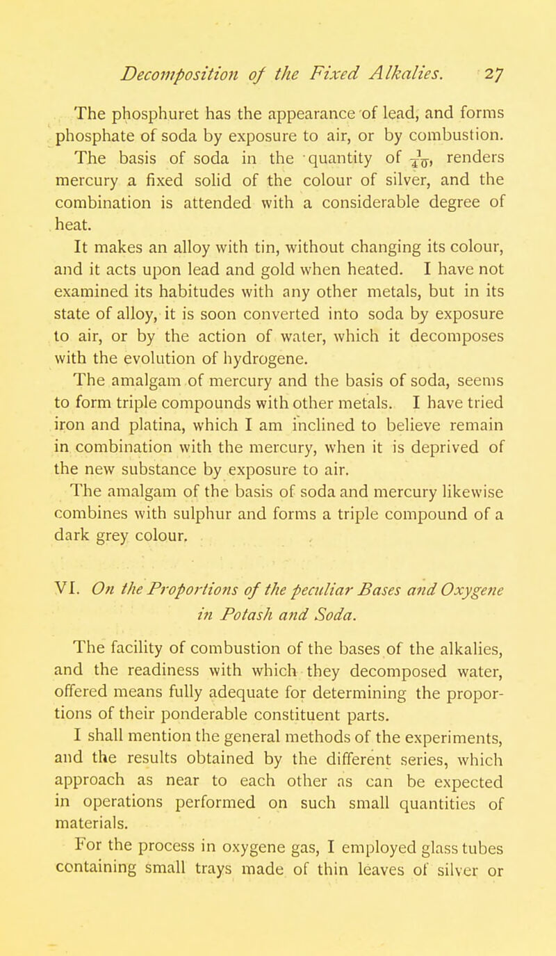 The phosphuret has the appearance of lead, and forms phosphate of soda by exposure to air, or by combustion. The basis of soda in the quantity of -jg-, renders mercury a fixed solid of the colour of silver, and the combination is attended with a considerable degree of heat. It makes an alloy with tin, without changing its colour, and it acts upon lead and gold when heated. I have not examined its habitudes with any other metals, but in its state of alloy, it is soon converted into soda by exposure to air, or by the action of water, which it decomposes with the evolution of hydrogene. The amalgam of mercury and the basis of soda, seems to form triple compounds with other metals. I have tried iron and platina, which I am inclined to believe remain in combination with the mercury, when it is deprived of the new substance by exposure to air. The amalgam of the basis of soda and mercury likewise combines with sulphur and forms a triple compound of a dark grey colour. VI. On the Proportions of the peculiar Bases and Oxygene in Potash and Soda. The facility of combustion of the bases of the alkalies, and the readiness with which they decomposed water, offered means fully adequate for determining the propor- tions of their ponderable constituent parts. I shall mention the general methods of the experiments, and the results obtained by the different series, which approach as near to each other as can be expected in operations performed on such small quantities of materials. For the process in oxygene gas, I employed glass tubes containing small trays made of thin leaves of silver or