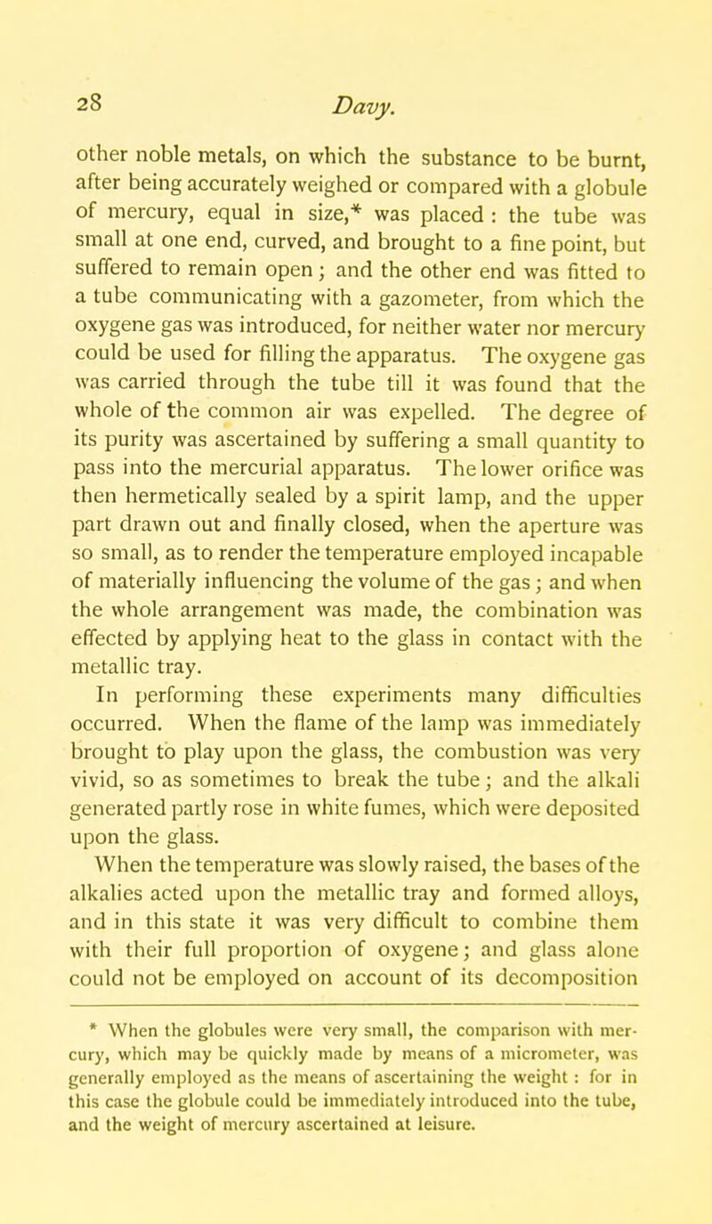 other noble metals, on which the substance to be burnt, after being accurately weighed or compared with a globule of mercury, equal in size,* was placed : the tube was small at one end, curved, and brought to a fine point, but suffered to remain open; and the other end was fitted to a tube communicating with a gazometer, from which the oxygene gas was introduced, for neither water nor mercury could be used for filling the apparatus. The oxygene gas was carried through the tube till it was found that the whole of the common air was expelled. The degree of its purity was ascertained by suffering a small quantity to pass into the mercurial apparatus. The lower orifice was then hermetically sealed by a spirit lamp, and the upper part drawn out and finally closed, when the aperture was so small, as to render the temperature employed incapable of materially influencing the volume of the gas ; and when the whole arrangement was made, the combination was effected by applying heat to the glass in contact with the metallic tray. In performing these experiments many difficulties occurred. When the flame of the lamp was immediately brought to play upon the glass, the combustion was very vivid, so as sometimes to break the tube; and the alkali generated partly rose in white fumes, which were deposited upon the glass. When the temperature was slowly raised, the bases of the alkalies acted upon the metallic tray and formed alloys, and in this state it was very difficult to combine them with their full proportion of oxygene; and glass alone could not be employed on account of its decomposition * When the globules were very small, the comparison with mer- cury, which may be quickly made by means of a micrometer, was generally employed as the means of ascertaining the weight : for in this case the globule could be immediately introduced into the lube, and the weight of mercury ascertained at leisure.