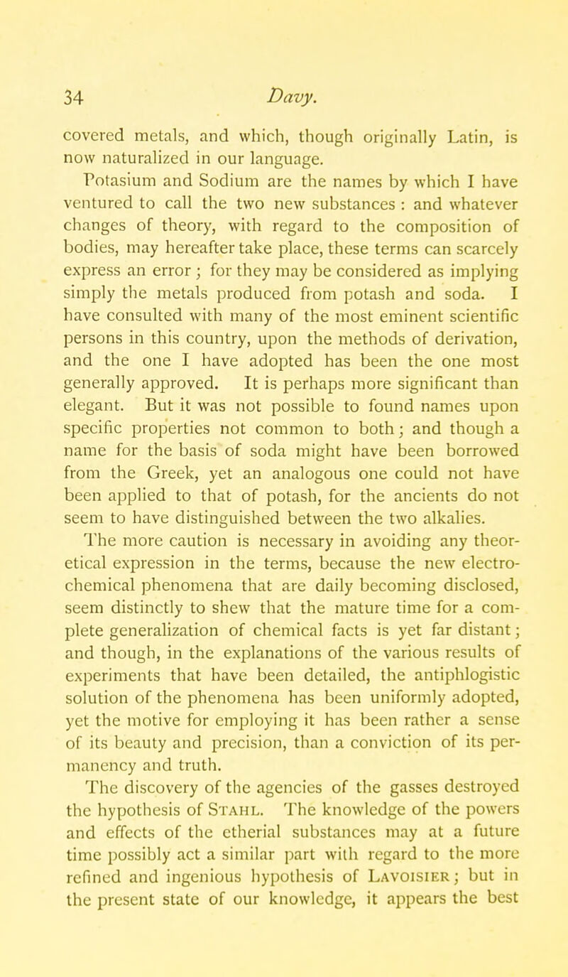 covered metals, and which, though originally Latin, is now naturalized in our language. Potasium and Sodium are the names by which I have ventured to call the two new substances : and whatever changes of theory, with regard to the composition of bodies, may hereafter take place, these terms can scarcely express an error ; for they may be considered as implying simply the metals produced from potash and soda. I have consulted with many of the most eminent scientific persons in this country, upon the methods of derivation, and the one I have adopted has been the one most generally approved. It is perhaps more significant than elegant. But it was not possible to found names upon specific properties not common to both; and though a name for the basis of soda might have been borrowed from the Greek, yet an analogous one could not have been applied to that of potash, for the ancients do not seem to have distinguished between the two alkalies. The more caution is necessary in avoiding any theor- etical expression in the terms, because the new electro- chemical phenomena that are daily becoming disclosed, seem distinctly to shew that the mature time for a com- plete generalization of chemical facts is yet far distant; and though, in the explanations of the various results of experiments that have been detailed, the antiphlogistic solution of the phenomena has been uniformly adopted, yet the motive for employing it has been rather a sense of its beauty and precision, than a conviction of its per- manency and truth. The discovery of the agencies of the gasses destroyed the hypothesis of Stahl. The knowledge of the powers and effects of the etherial substances may at a future time possibly act a similar part with regard to the more refined and ingenious hypothesis of Lavoisier ; but in the present state of our knowledge, it appears the best