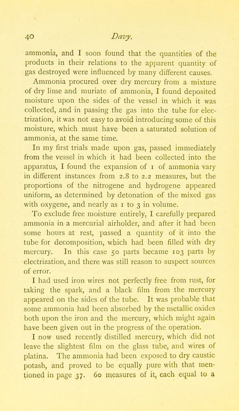 ammonia, and I soon found that the quantities of the products in their relations to the apparent quantity of gas destroyed were influenced by many different causes. Ammonia procured over dry mercury from a mixture of dry lime and muriate of ammonia, I found deposited moisture upon the sides of the vessel in which it was collected, and in passing the gas into the tube for elec- trization, it was not easy to avoid introducing some of this moisture, which must have been a saturated solution of ammonia, at the same time. In my first trials made upon gas, passed immediately from the vessel in which it had been collected into the apparatus, I found the expansion of i of ammonia vary in different instances from 2.8 to 2.2 measures, but the proportions of the nitrogene and hydrogene appeared uniform, as determined by detonation of the mixed gas with oxygene, and nearly as i to 3 in volume. To exclude free moisture entirely, I carefully prepared ammonia in a mercurial airholder, and after it had been some hours at rest, passed a quantity of it into the tube for decomposition, which had been filled with dry mercury. In this case 50 parts became 103 parts by electrization, and there was still reason to suspect sources of error. I had used iron wires not perfectly free from rust, for taking the spark, and a black film from the mercury appeared on the sides of the tube. It was probable that some ammonia had been absorbed by the metallic oxides both upon the iron and the mercury, which might again have been given out in the progress of the operation. I now used recendy distilled mercury, which did not leave the slightest film on the glass tube, and wires of platina. The ammonia had been exposed to dry caustic potash, and proved to be equally pure with that men- tioned in page 37. 60 n^easures of it, each equal to a