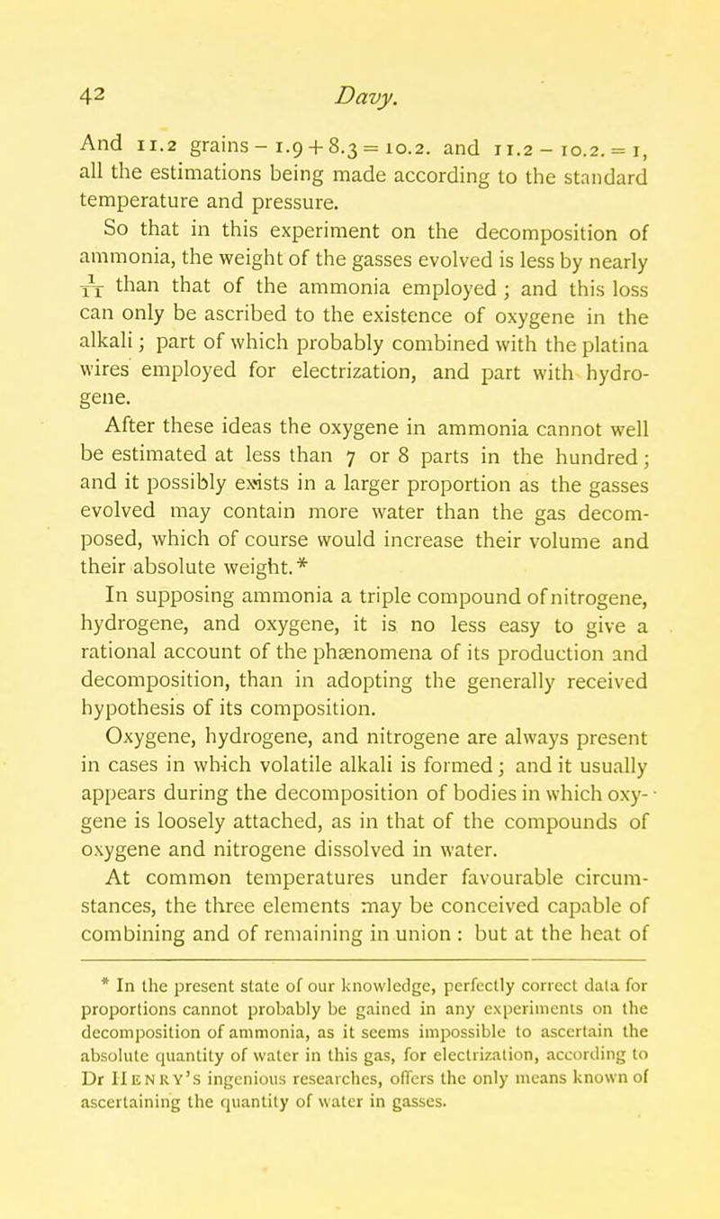 And 11.2 grains-1.9 + 8.3 = 10.2. and 11.2 - 10.2. = i, all the estimations being made according to the standard temperature and pressure. So that in this experiment on the decomposition of ammonia, the weight of the gasses evolved is less by nearly Yx than that of the ammonia employed; and this loss can only be ascribed to the existence of oxygene in the alkali; part of which probably combined with the platina wires employed for electrization, and part with hydro- gene. After these ideas the oxygene in ammonia cannot well be estimated at less than 7 or 8 parts in the hundred; and it possibly exnsts in a larger proportion as the gasses evolved may contain more water than the gas decom- posed, which of course would increase their volume and their absolute weight.* In supposing ammonia a triple compound of nitrogene, hydrogene, and oxygene, it is no less easy to give a rational account of the phaenomena of its production and decomposition, than in adopting the generally received hypothesis of its composition. Oxygene, hydrogene, and nitrogene are always present in cases in which volatile alkali is formed; and it usually appears during the decomposition of bodies in which oxy- • gene is loosely attached, as in that of the compounds of oxygene and nitrogene dissolved in water. At common temperatures under favourable circum- stances, the three elements may be conceived capable of combining and of remaining in union : but at the heat of * In the present state of our knowledge, perfectly correct data for proportions cannot probably be gained in any experimenis on the decomposition of ammonia, as it seems impossible to ascertain the absolute quantity of water in this gas, for electrization, according to Dr Henry's ingenious researches, oflcrs the only means known of ascertaining the quantity of water in gasses.