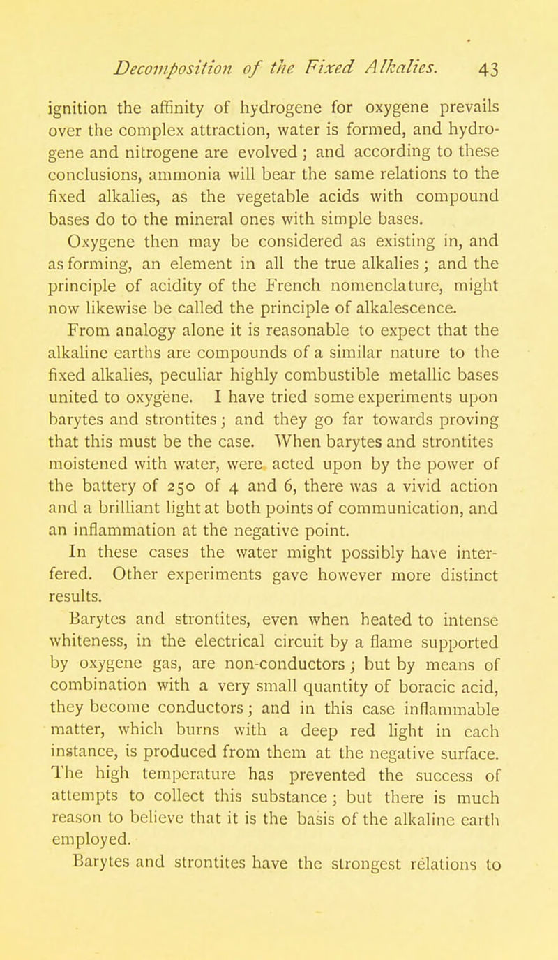 ignition the affinity of hydrogene for oxygene prevails over the complex attraction, water is formed, and hydro- gene and nitrogene are evolved ; and according to these conclusions, ammonia will bear the same relations to the fixed alkalies, as the vegetable acids with compound bases do to the mineral ones with simple bases. Oxygene then may be considered as existing in, and as forming, an element in all the true alkalies; and the principle of acidity of the French nomenclature, might now likewise be called the principle of alkalescence. From analogy alone it is reasonable to expect that the alkaline earths are compounds of a similar nature to the fixed alkalies, peculiar highly combustible metallic bases united to oxygene. I have tried some experiments upon barytes and strontites; and they go far towards proving that this must be the case. When barytes and strontites moistened with water, were acted upon by the power of the battery of 250 of 4 and 6, there was a vivid action and a briUiant light at both points of communication, and an inflammation at the negative point. In these cases the water might possibly have inter- fered. Other experiments gave however more distinct results. Barytes and strontites, even when heated to intense whiteness, in the electrical circuit by a flame supported by oxygene gas, are non-conductors ; but by means of combination with a very small quantity of boracic acid, they become conductors; and in this case inflammable matter, which burns with a deep red light in each instance, is produced from them at the negative surface. The high temperature has prevented the success of attempts to collect this substance; but there is much reason to believe that it is the basis of the alkaline earth employed. Barytes and strontites have the strongest relations to